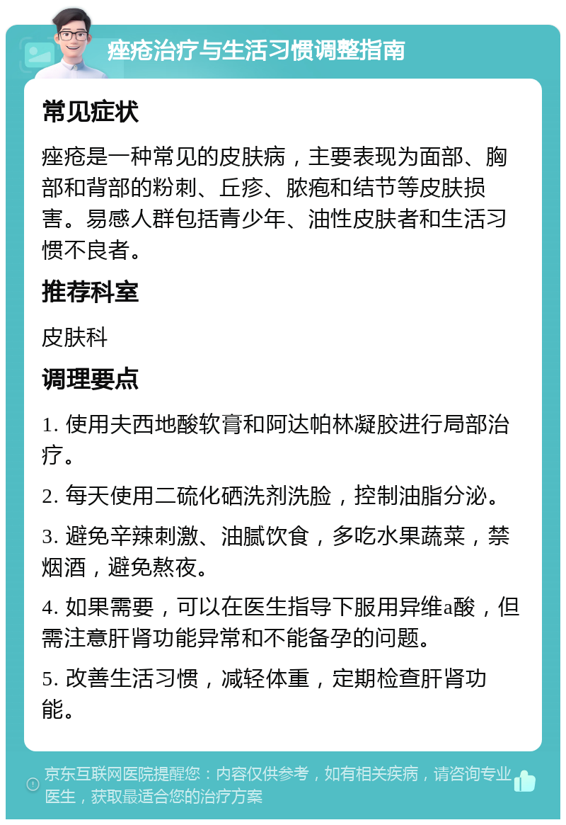 痤疮治疗与生活习惯调整指南 常见症状 痤疮是一种常见的皮肤病，主要表现为面部、胸部和背部的粉刺、丘疹、脓疱和结节等皮肤损害。易感人群包括青少年、油性皮肤者和生活习惯不良者。 推荐科室 皮肤科 调理要点 1. 使用夫西地酸软膏和阿达帕林凝胶进行局部治疗。 2. 每天使用二硫化硒洗剂洗脸，控制油脂分泌。 3. 避免辛辣刺激、油腻饮食，多吃水果蔬菜，禁烟酒，避免熬夜。 4. 如果需要，可以在医生指导下服用异维a酸，但需注意肝肾功能异常和不能备孕的问题。 5. 改善生活习惯，减轻体重，定期检查肝肾功能。