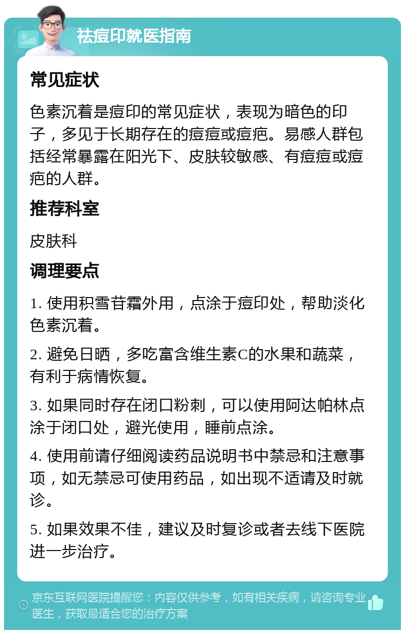 祛痘印就医指南 常见症状 色素沉着是痘印的常见症状，表现为暗色的印子，多见于长期存在的痘痘或痘疤。易感人群包括经常暴露在阳光下、皮肤较敏感、有痘痘或痘疤的人群。 推荐科室 皮肤科 调理要点 1. 使用积雪苷霜外用，点涂于痘印处，帮助淡化色素沉着。 2. 避免日晒，多吃富含维生素C的水果和蔬菜，有利于病情恢复。 3. 如果同时存在闭口粉刺，可以使用阿达帕林点涂于闭口处，避光使用，睡前点涂。 4. 使用前请仔细阅读药品说明书中禁忌和注意事项，如无禁忌可使用药品，如出现不适请及时就诊。 5. 如果效果不佳，建议及时复诊或者去线下医院进一步治疗。