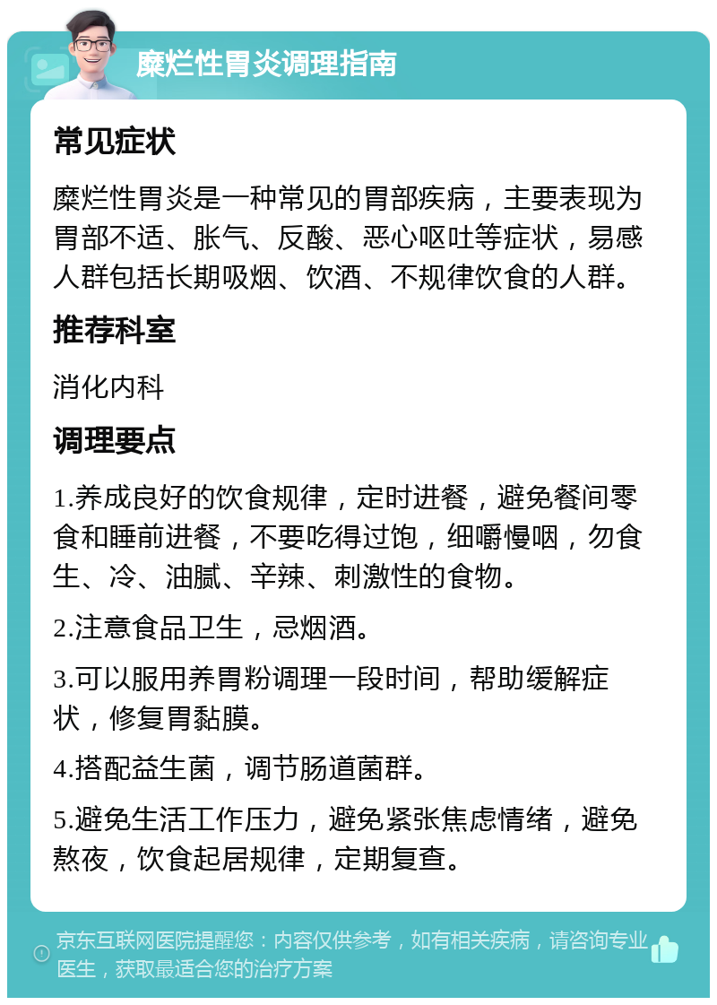 糜烂性胃炎调理指南 常见症状 糜烂性胃炎是一种常见的胃部疾病，主要表现为胃部不适、胀气、反酸、恶心呕吐等症状，易感人群包括长期吸烟、饮酒、不规律饮食的人群。 推荐科室 消化内科 调理要点 1.养成良好的饮食规律，定时进餐，避免餐间零食和睡前进餐，不要吃得过饱，细嚼慢咽，勿食生、冷、油腻、辛辣、刺激性的食物。 2.注意食品卫生，忌烟酒。 3.可以服用养胃粉调理一段时间，帮助缓解症状，修复胃黏膜。 4.搭配益生菌，调节肠道菌群。 5.避免生活工作压力，避免紧张焦虑情绪，避免熬夜，饮食起居规律，定期复查。