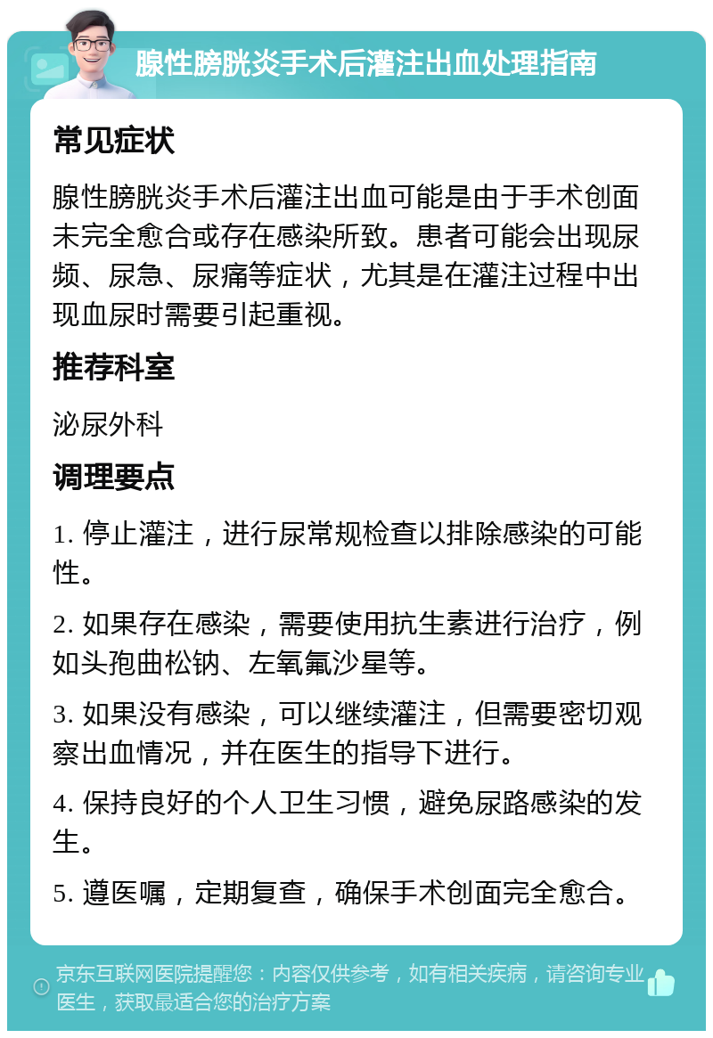 腺性膀胱炎手术后灌注出血处理指南 常见症状 腺性膀胱炎手术后灌注出血可能是由于手术创面未完全愈合或存在感染所致。患者可能会出现尿频、尿急、尿痛等症状，尤其是在灌注过程中出现血尿时需要引起重视。 推荐科室 泌尿外科 调理要点 1. 停止灌注，进行尿常规检查以排除感染的可能性。 2. 如果存在感染，需要使用抗生素进行治疗，例如头孢曲松钠、左氧氟沙星等。 3. 如果没有感染，可以继续灌注，但需要密切观察出血情况，并在医生的指导下进行。 4. 保持良好的个人卫生习惯，避免尿路感染的发生。 5. 遵医嘱，定期复查，确保手术创面完全愈合。