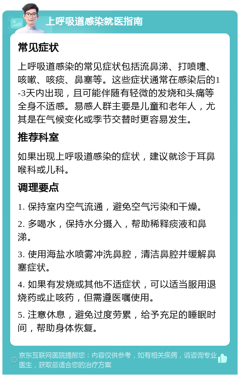 上呼吸道感染就医指南 常见症状 上呼吸道感染的常见症状包括流鼻涕、打喷嚏、咳嗽、咳痰、鼻塞等。这些症状通常在感染后的1-3天内出现，且可能伴随有轻微的发烧和头痛等全身不适感。易感人群主要是儿童和老年人，尤其是在气候变化或季节交替时更容易发生。 推荐科室 如果出现上呼吸道感染的症状，建议就诊于耳鼻喉科或儿科。 调理要点 1. 保持室内空气流通，避免空气污染和干燥。 2. 多喝水，保持水分摄入，帮助稀释痰液和鼻涕。 3. 使用海盐水喷雾冲洗鼻腔，清洁鼻腔并缓解鼻塞症状。 4. 如果有发烧或其他不适症状，可以适当服用退烧药或止咳药，但需遵医嘱使用。 5. 注意休息，避免过度劳累，给予充足的睡眠时间，帮助身体恢复。