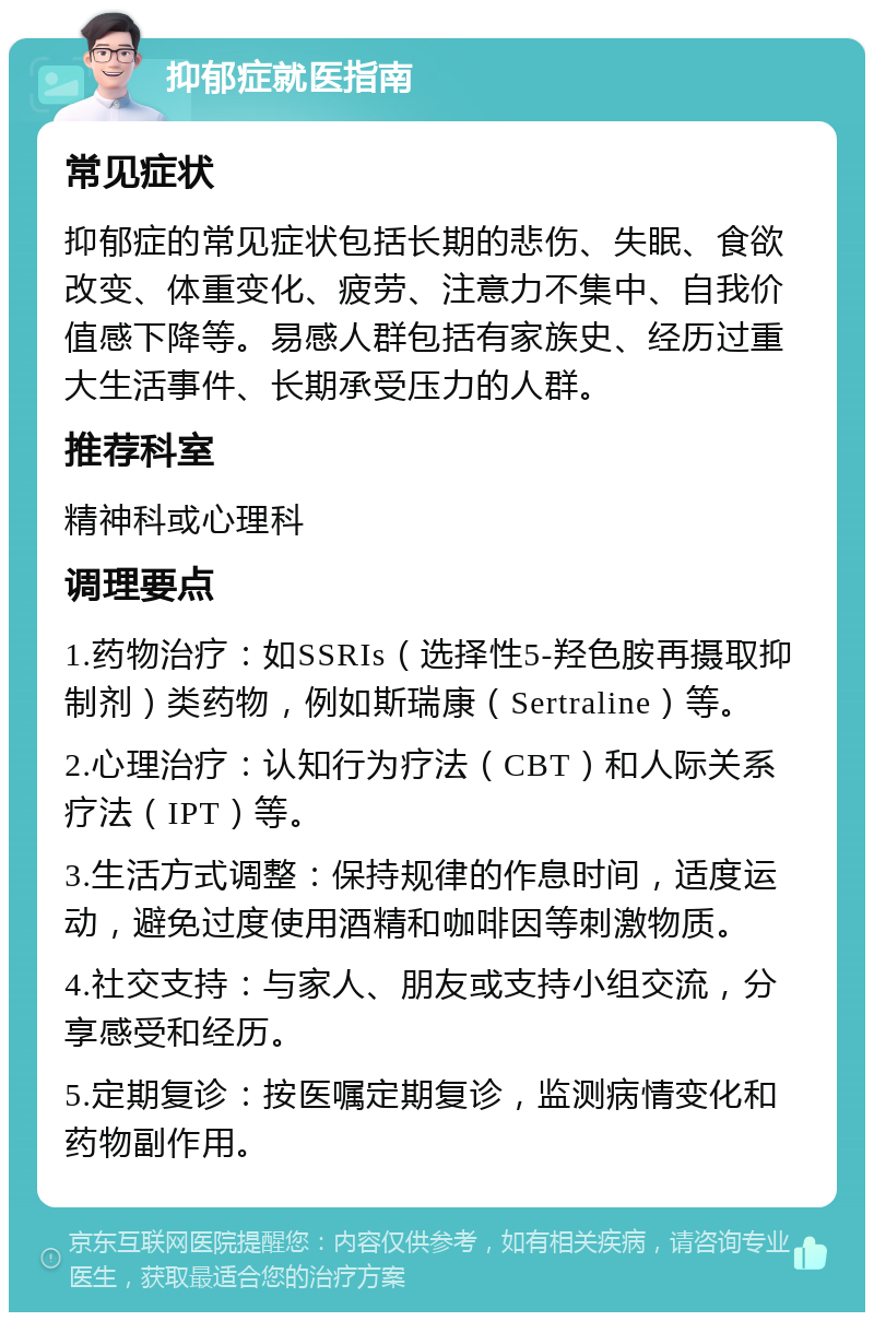 抑郁症就医指南 常见症状 抑郁症的常见症状包括长期的悲伤、失眠、食欲改变、体重变化、疲劳、注意力不集中、自我价值感下降等。易感人群包括有家族史、经历过重大生活事件、长期承受压力的人群。 推荐科室 精神科或心理科 调理要点 1.药物治疗：如SSRIs（选择性5-羟色胺再摄取抑制剂）类药物，例如斯瑞康（Sertraline）等。 2.心理治疗：认知行为疗法（CBT）和人际关系疗法（IPT）等。 3.生活方式调整：保持规律的作息时间，适度运动，避免过度使用酒精和咖啡因等刺激物质。 4.社交支持：与家人、朋友或支持小组交流，分享感受和经历。 5.定期复诊：按医嘱定期复诊，监测病情变化和药物副作用。