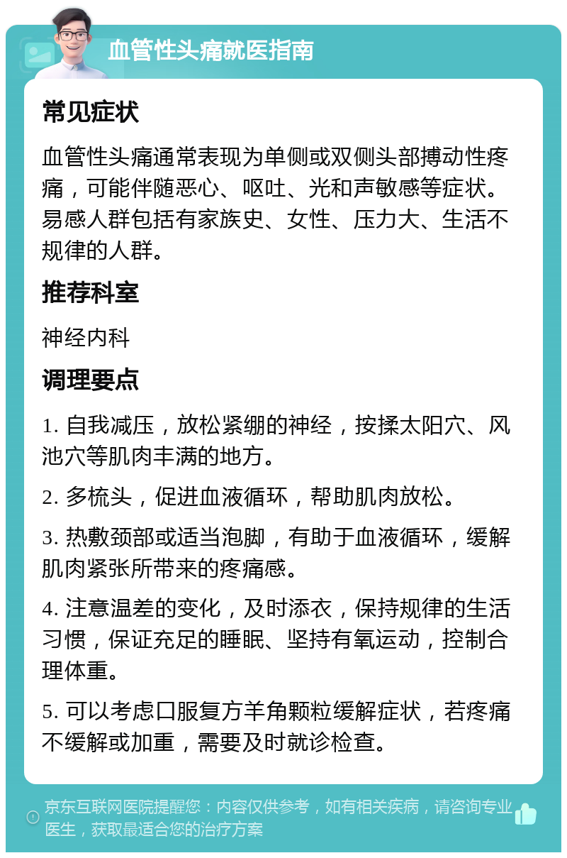 血管性头痛就医指南 常见症状 血管性头痛通常表现为单侧或双侧头部搏动性疼痛，可能伴随恶心、呕吐、光和声敏感等症状。易感人群包括有家族史、女性、压力大、生活不规律的人群。 推荐科室 神经内科 调理要点 1. 自我减压，放松紧绷的神经，按揉太阳穴、风池穴等肌肉丰满的地方。 2. 多梳头，促进血液循环，帮助肌肉放松。 3. 热敷颈部或适当泡脚，有助于血液循环，缓解肌肉紧张所带来的疼痛感。 4. 注意温差的变化，及时添衣，保持规律的生活习惯，保证充足的睡眠、坚持有氧运动，控制合理体重。 5. 可以考虑口服复方羊角颗粒缓解症状，若疼痛不缓解或加重，需要及时就诊检查。