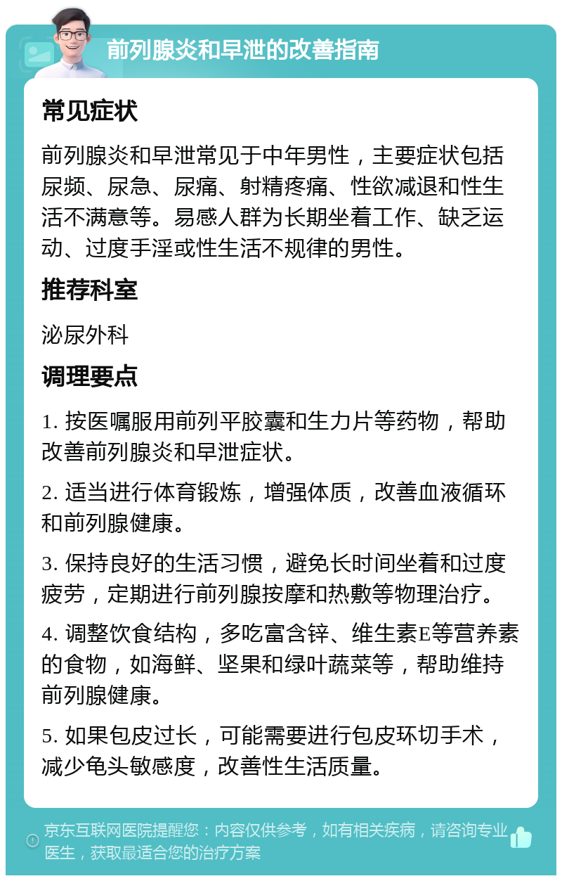 前列腺炎和早泄的改善指南 常见症状 前列腺炎和早泄常见于中年男性，主要症状包括尿频、尿急、尿痛、射精疼痛、性欲减退和性生活不满意等。易感人群为长期坐着工作、缺乏运动、过度手淫或性生活不规律的男性。 推荐科室 泌尿外科 调理要点 1. 按医嘱服用前列平胶囊和生力片等药物，帮助改善前列腺炎和早泄症状。 2. 适当进行体育锻炼，增强体质，改善血液循环和前列腺健康。 3. 保持良好的生活习惯，避免长时间坐着和过度疲劳，定期进行前列腺按摩和热敷等物理治疗。 4. 调整饮食结构，多吃富含锌、维生素E等营养素的食物，如海鲜、坚果和绿叶蔬菜等，帮助维持前列腺健康。 5. 如果包皮过长，可能需要进行包皮环切手术，减少龟头敏感度，改善性生活质量。