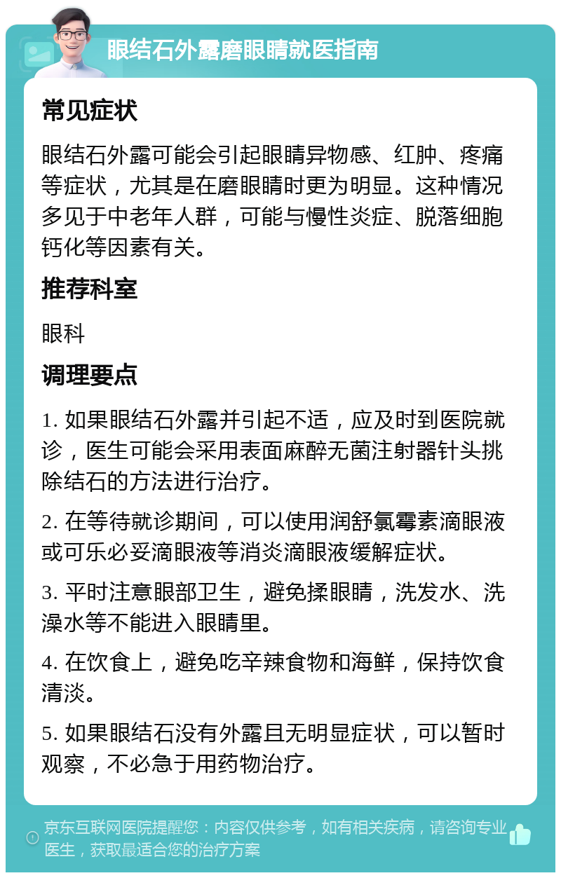 眼结石外露磨眼睛就医指南 常见症状 眼结石外露可能会引起眼睛异物感、红肿、疼痛等症状，尤其是在磨眼睛时更为明显。这种情况多见于中老年人群，可能与慢性炎症、脱落细胞钙化等因素有关。 推荐科室 眼科 调理要点 1. 如果眼结石外露并引起不适，应及时到医院就诊，医生可能会采用表面麻醉无菌注射器针头挑除结石的方法进行治疗。 2. 在等待就诊期间，可以使用润舒氯霉素滴眼液或可乐必妥滴眼液等消炎滴眼液缓解症状。 3. 平时注意眼部卫生，避免揉眼睛，洗发水、洗澡水等不能进入眼睛里。 4. 在饮食上，避免吃辛辣食物和海鲜，保持饮食清淡。 5. 如果眼结石没有外露且无明显症状，可以暂时观察，不必急于用药物治疗。