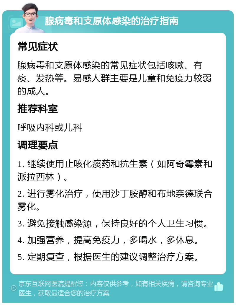 腺病毒和支原体感染的治疗指南 常见症状 腺病毒和支原体感染的常见症状包括咳嗽、有痰、发热等。易感人群主要是儿童和免疫力较弱的成人。 推荐科室 呼吸内科或儿科 调理要点 1. 继续使用止咳化痰药和抗生素（如阿奇霉素和派拉西林）。 2. 进行雾化治疗，使用沙丁胺醇和布地奈德联合雾化。 3. 避免接触感染源，保持良好的个人卫生习惯。 4. 加强营养，提高免疫力，多喝水，多休息。 5. 定期复查，根据医生的建议调整治疗方案。