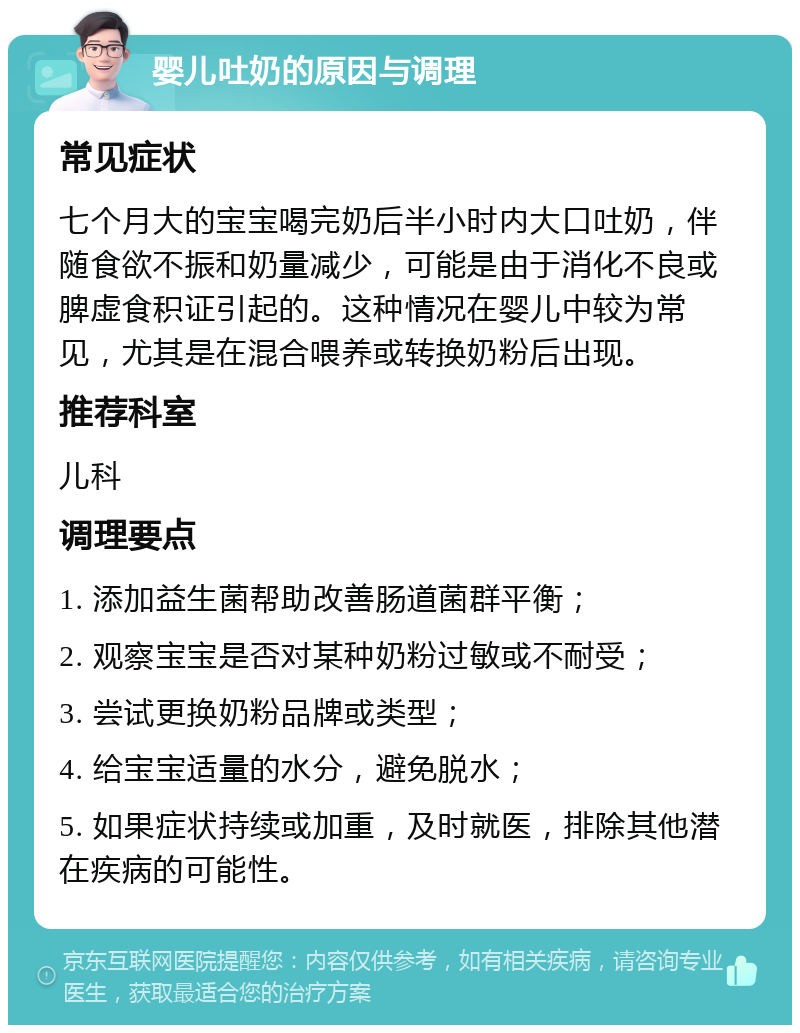 婴儿吐奶的原因与调理 常见症状 七个月大的宝宝喝完奶后半小时内大口吐奶，伴随食欲不振和奶量减少，可能是由于消化不良或脾虚食积证引起的。这种情况在婴儿中较为常见，尤其是在混合喂养或转换奶粉后出现。 推荐科室 儿科 调理要点 1. 添加益生菌帮助改善肠道菌群平衡； 2. 观察宝宝是否对某种奶粉过敏或不耐受； 3. 尝试更换奶粉品牌或类型； 4. 给宝宝适量的水分，避免脱水； 5. 如果症状持续或加重，及时就医，排除其他潜在疾病的可能性。