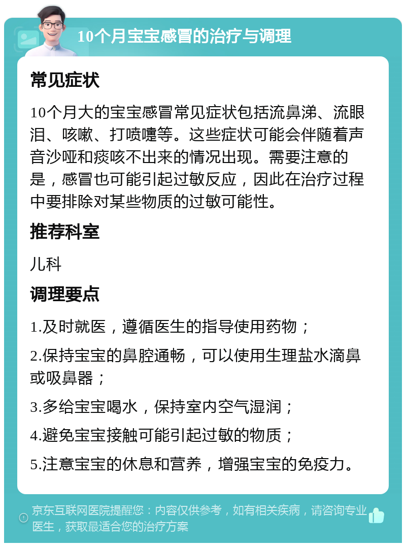 10个月宝宝感冒的治疗与调理 常见症状 10个月大的宝宝感冒常见症状包括流鼻涕、流眼泪、咳嗽、打喷嚏等。这些症状可能会伴随着声音沙哑和痰咳不出来的情况出现。需要注意的是，感冒也可能引起过敏反应，因此在治疗过程中要排除对某些物质的过敏可能性。 推荐科室 儿科 调理要点 1.及时就医，遵循医生的指导使用药物； 2.保持宝宝的鼻腔通畅，可以使用生理盐水滴鼻或吸鼻器； 3.多给宝宝喝水，保持室内空气湿润； 4.避免宝宝接触可能引起过敏的物质； 5.注意宝宝的休息和营养，增强宝宝的免疫力。