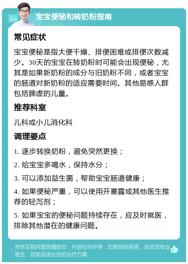 宝宝便秘和转奶粉指南 常见症状 宝宝便秘是指大便干燥、排便困难或排便次数减少。30天的宝宝在转奶粉时可能会出现便秘，尤其是如果新奶粉的成分与旧奶粉不同，或者宝宝的肠道对新奶粉的适应需要时间。其他易感人群包括脾虚的儿童。 推荐科室 儿科或小儿消化科 调理要点 1. 逐步转换奶粉，避免突然更换； 2. 给宝宝多喝水，保持水分； 3. 可以添加益生菌，帮助宝宝肠道健康； 4. 如果便秘严重，可以使用开塞露或其他医生推荐的轻泻剂； 5. 如果宝宝的便秘问题持续存在，应及时就医，排除其他潜在的健康问题。