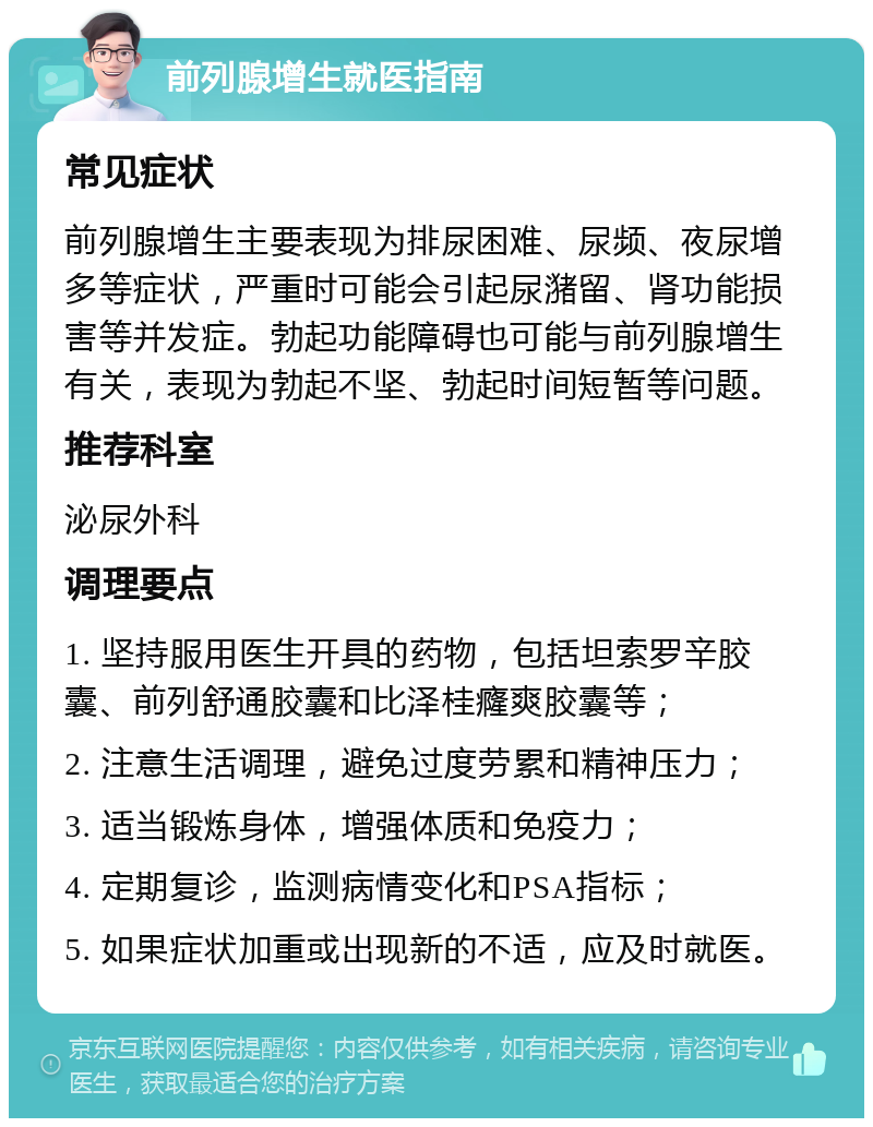 前列腺增生就医指南 常见症状 前列腺增生主要表现为排尿困难、尿频、夜尿增多等症状，严重时可能会引起尿潴留、肾功能损害等并发症。勃起功能障碍也可能与前列腺增生有关，表现为勃起不坚、勃起时间短暂等问题。 推荐科室 泌尿外科 调理要点 1. 坚持服用医生开具的药物，包括坦索罗辛胶囊、前列舒通胶囊和比泽桂癃爽胶囊等； 2. 注意生活调理，避免过度劳累和精神压力； 3. 适当锻炼身体，增强体质和免疫力； 4. 定期复诊，监测病情变化和PSA指标； 5. 如果症状加重或出现新的不适，应及时就医。