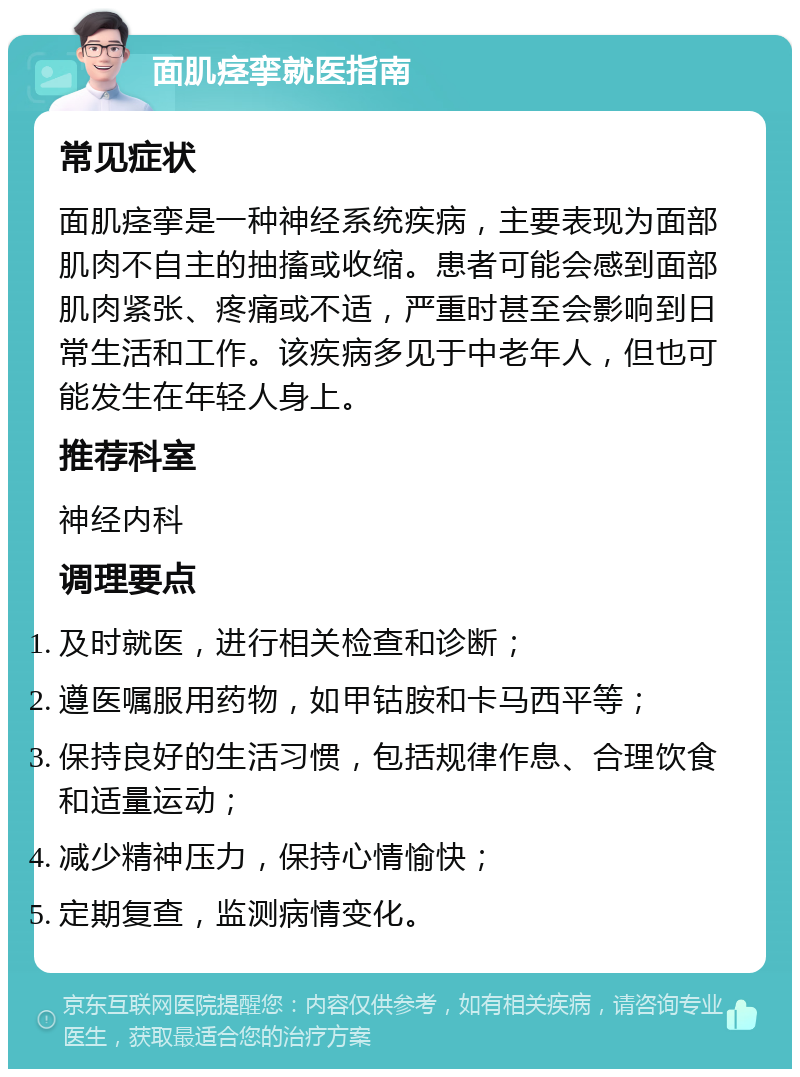 面肌痉挛就医指南 常见症状 面肌痉挛是一种神经系统疾病，主要表现为面部肌肉不自主的抽搐或收缩。患者可能会感到面部肌肉紧张、疼痛或不适，严重时甚至会影响到日常生活和工作。该疾病多见于中老年人，但也可能发生在年轻人身上。 推荐科室 神经内科 调理要点 及时就医，进行相关检查和诊断； 遵医嘱服用药物，如甲钴胺和卡马西平等； 保持良好的生活习惯，包括规律作息、合理饮食和适量运动； 减少精神压力，保持心情愉快； 定期复查，监测病情变化。