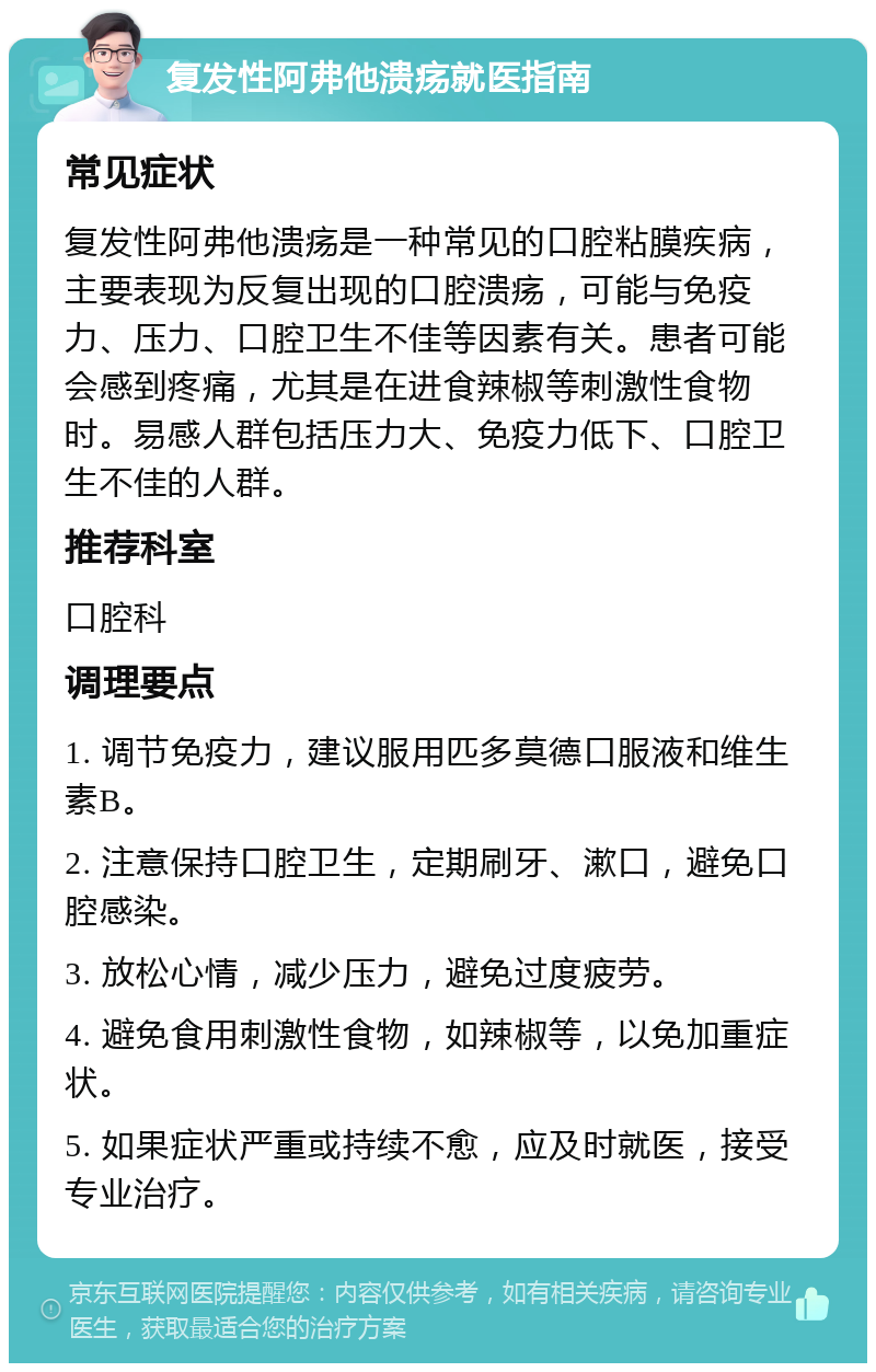 复发性阿弗他溃疡就医指南 常见症状 复发性阿弗他溃疡是一种常见的口腔粘膜疾病，主要表现为反复出现的口腔溃疡，可能与免疫力、压力、口腔卫生不佳等因素有关。患者可能会感到疼痛，尤其是在进食辣椒等刺激性食物时。易感人群包括压力大、免疫力低下、口腔卫生不佳的人群。 推荐科室 口腔科 调理要点 1. 调节免疫力，建议服用匹多莫德口服液和维生素B。 2. 注意保持口腔卫生，定期刷牙、漱口，避免口腔感染。 3. 放松心情，减少压力，避免过度疲劳。 4. 避免食用刺激性食物，如辣椒等，以免加重症状。 5. 如果症状严重或持续不愈，应及时就医，接受专业治疗。