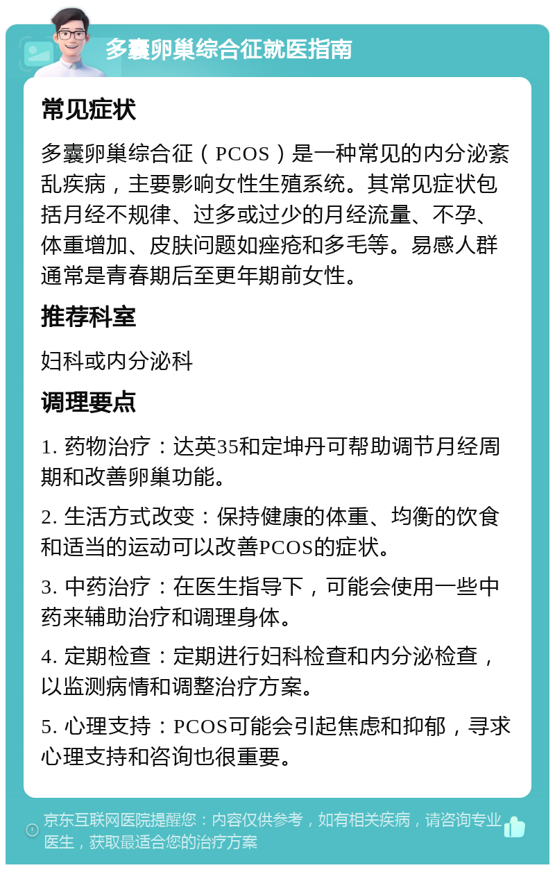 多囊卵巢综合征就医指南 常见症状 多囊卵巢综合征（PCOS）是一种常见的内分泌紊乱疾病，主要影响女性生殖系统。其常见症状包括月经不规律、过多或过少的月经流量、不孕、体重增加、皮肤问题如痤疮和多毛等。易感人群通常是青春期后至更年期前女性。 推荐科室 妇科或内分泌科 调理要点 1. 药物治疗：达英35和定坤丹可帮助调节月经周期和改善卵巢功能。 2. 生活方式改变：保持健康的体重、均衡的饮食和适当的运动可以改善PCOS的症状。 3. 中药治疗：在医生指导下，可能会使用一些中药来辅助治疗和调理身体。 4. 定期检查：定期进行妇科检查和内分泌检查，以监测病情和调整治疗方案。 5. 心理支持：PCOS可能会引起焦虑和抑郁，寻求心理支持和咨询也很重要。