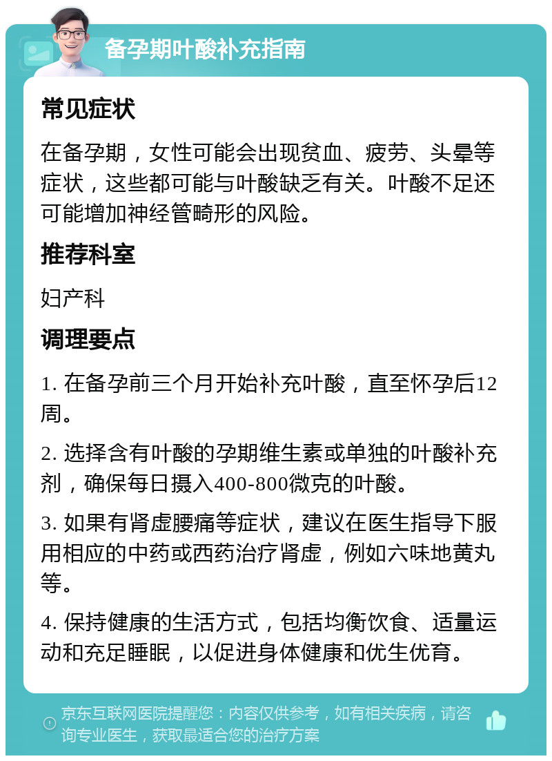 备孕期叶酸补充指南 常见症状 在备孕期，女性可能会出现贫血、疲劳、头晕等症状，这些都可能与叶酸缺乏有关。叶酸不足还可能增加神经管畸形的风险。 推荐科室 妇产科 调理要点 1. 在备孕前三个月开始补充叶酸，直至怀孕后12周。 2. 选择含有叶酸的孕期维生素或单独的叶酸补充剂，确保每日摄入400-800微克的叶酸。 3. 如果有肾虚腰痛等症状，建议在医生指导下服用相应的中药或西药治疗肾虚，例如六味地黄丸等。 4. 保持健康的生活方式，包括均衡饮食、适量运动和充足睡眠，以促进身体健康和优生优育。