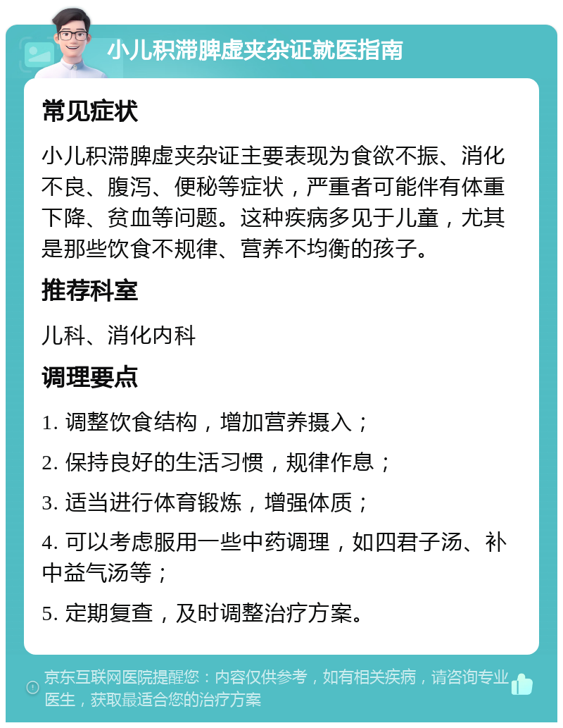 小儿积滞脾虚夹杂证就医指南 常见症状 小儿积滞脾虚夹杂证主要表现为食欲不振、消化不良、腹泻、便秘等症状，严重者可能伴有体重下降、贫血等问题。这种疾病多见于儿童，尤其是那些饮食不规律、营养不均衡的孩子。 推荐科室 儿科、消化内科 调理要点 1. 调整饮食结构，增加营养摄入； 2. 保持良好的生活习惯，规律作息； 3. 适当进行体育锻炼，增强体质； 4. 可以考虑服用一些中药调理，如四君子汤、补中益气汤等； 5. 定期复查，及时调整治疗方案。