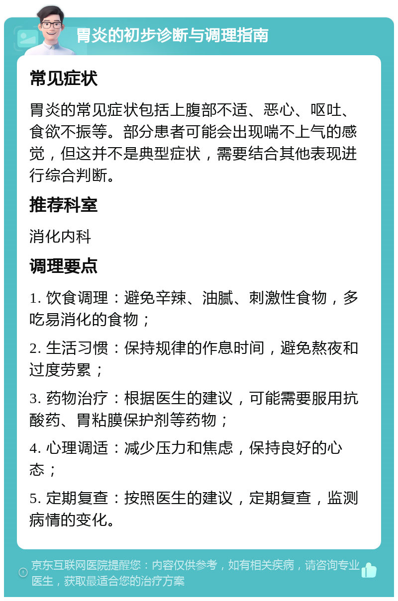 胃炎的初步诊断与调理指南 常见症状 胃炎的常见症状包括上腹部不适、恶心、呕吐、食欲不振等。部分患者可能会出现喘不上气的感觉，但这并不是典型症状，需要结合其他表现进行综合判断。 推荐科室 消化内科 调理要点 1. 饮食调理：避免辛辣、油腻、刺激性食物，多吃易消化的食物； 2. 生活习惯：保持规律的作息时间，避免熬夜和过度劳累； 3. 药物治疗：根据医生的建议，可能需要服用抗酸药、胃粘膜保护剂等药物； 4. 心理调适：减少压力和焦虑，保持良好的心态； 5. 定期复查：按照医生的建议，定期复查，监测病情的变化。