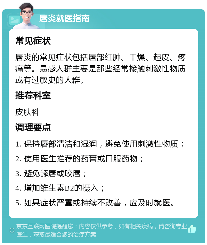 唇炎就医指南 常见症状 唇炎的常见症状包括唇部红肿、干燥、起皮、疼痛等。易感人群主要是那些经常接触刺激性物质或有过敏史的人群。 推荐科室 皮肤科 调理要点 1. 保持唇部清洁和湿润，避免使用刺激性物质； 2. 使用医生推荐的药膏或口服药物； 3. 避免舔唇或咬唇； 4. 增加维生素B2的摄入； 5. 如果症状严重或持续不改善，应及时就医。