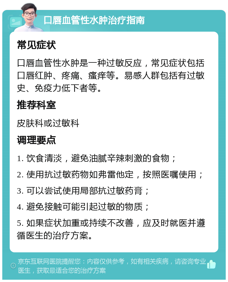 口唇血管性水肿治疗指南 常见症状 口唇血管性水肿是一种过敏反应，常见症状包括口唇红肿、疼痛、瘙痒等。易感人群包括有过敏史、免疫力低下者等。 推荐科室 皮肤科或过敏科 调理要点 1. 饮食清淡，避免油腻辛辣刺激的食物； 2. 使用抗过敏药物如弗雷他定，按照医嘱使用； 3. 可以尝试使用局部抗过敏药膏； 4. 避免接触可能引起过敏的物质； 5. 如果症状加重或持续不改善，应及时就医并遵循医生的治疗方案。