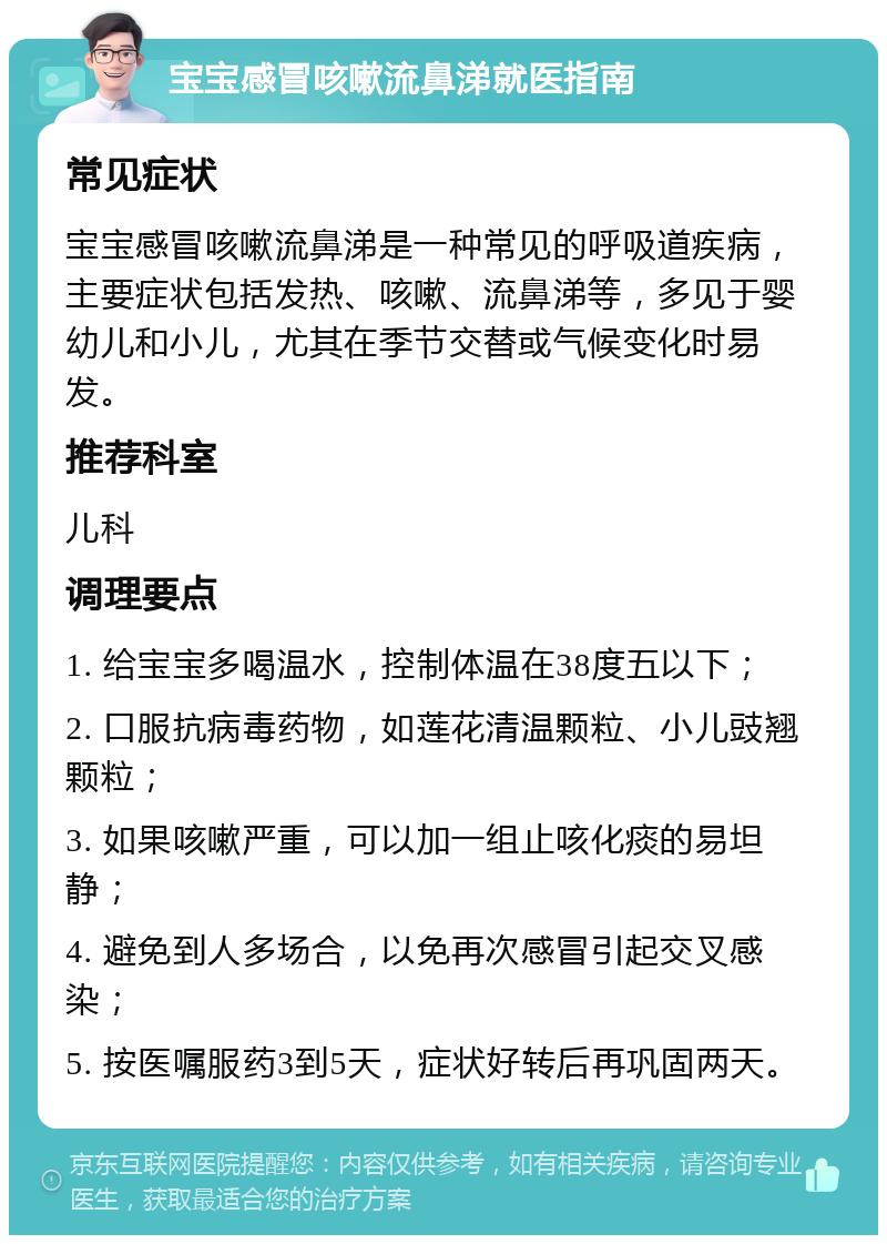 宝宝感冒咳嗽流鼻涕就医指南 常见症状 宝宝感冒咳嗽流鼻涕是一种常见的呼吸道疾病，主要症状包括发热、咳嗽、流鼻涕等，多见于婴幼儿和小儿，尤其在季节交替或气候变化时易发。 推荐科室 儿科 调理要点 1. 给宝宝多喝温水，控制体温在38度五以下； 2. 口服抗病毒药物，如莲花清温颗粒、小儿豉翘颗粒； 3. 如果咳嗽严重，可以加一组止咳化痰的易坦静； 4. 避免到人多场合，以免再次感冒引起交叉感染； 5. 按医嘱服药3到5天，症状好转后再巩固两天。