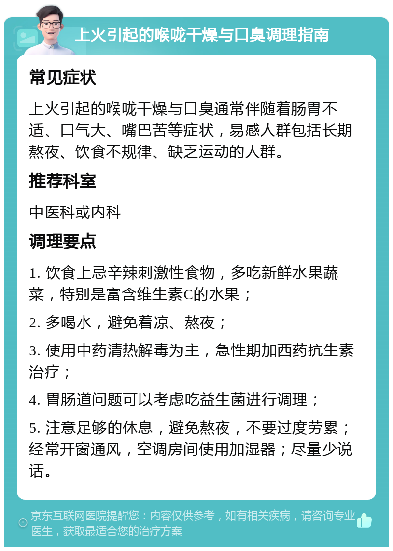 上火引起的喉咙干燥与口臭调理指南 常见症状 上火引起的喉咙干燥与口臭通常伴随着肠胃不适、口气大、嘴巴苦等症状，易感人群包括长期熬夜、饮食不规律、缺乏运动的人群。 推荐科室 中医科或内科 调理要点 1. 饮食上忌辛辣刺激性食物，多吃新鲜水果蔬菜，特别是富含维生素C的水果； 2. 多喝水，避免着凉、熬夜； 3. 使用中药清热解毒为主，急性期加西药抗生素治疗； 4. 胃肠道问题可以考虑吃益生菌进行调理； 5. 注意足够的休息，避免熬夜，不要过度劳累；经常开窗通风，空调房间使用加湿器；尽量少说话。