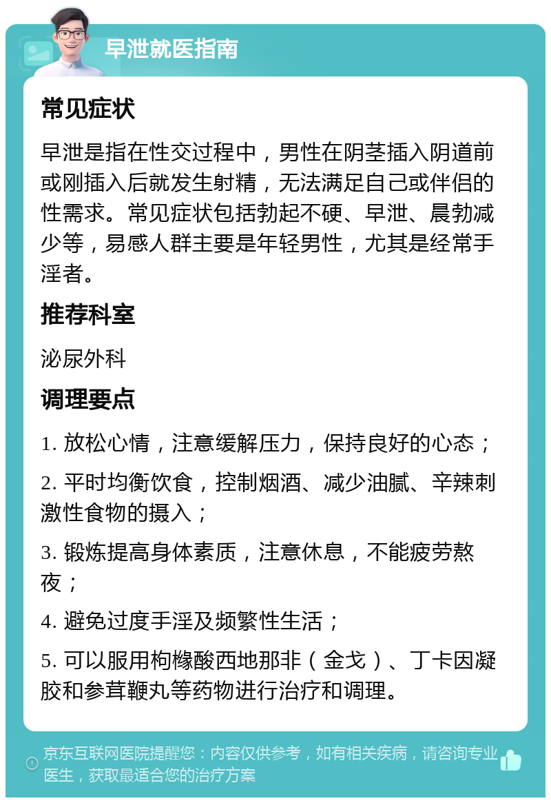 早泄就医指南 常见症状 早泄是指在性交过程中，男性在阴茎插入阴道前或刚插入后就发生射精，无法满足自己或伴侣的性需求。常见症状包括勃起不硬、早泄、晨勃减少等，易感人群主要是年轻男性，尤其是经常手淫者。 推荐科室 泌尿外科 调理要点 1. 放松心情，注意缓解压力，保持良好的心态； 2. 平时均衡饮食，控制烟酒、减少油腻、辛辣刺激性食物的摄入； 3. 锻炼提高身体素质，注意休息，不能疲劳熬夜； 4. 避免过度手淫及频繁性生活； 5. 可以服用枸橼酸西地那非（金戈）、丁卡因凝胶和参茸鞭丸等药物进行治疗和调理。