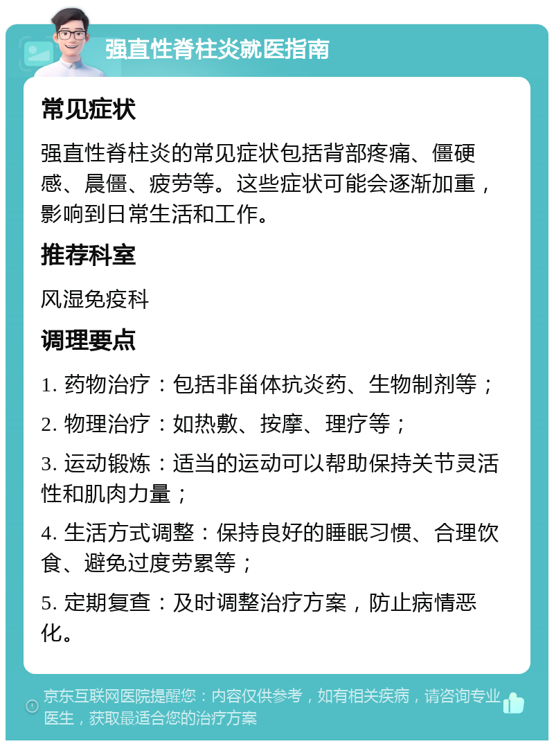 强直性脊柱炎就医指南 常见症状 强直性脊柱炎的常见症状包括背部疼痛、僵硬感、晨僵、疲劳等。这些症状可能会逐渐加重，影响到日常生活和工作。 推荐科室 风湿免疫科 调理要点 1. 药物治疗：包括非甾体抗炎药、生物制剂等； 2. 物理治疗：如热敷、按摩、理疗等； 3. 运动锻炼：适当的运动可以帮助保持关节灵活性和肌肉力量； 4. 生活方式调整：保持良好的睡眠习惯、合理饮食、避免过度劳累等； 5. 定期复查：及时调整治疗方案，防止病情恶化。