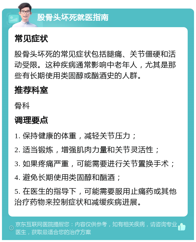 股骨头坏死就医指南 常见症状 股骨头坏死的常见症状包括腿痛、关节僵硬和活动受限。这种疾病通常影响中老年人，尤其是那些有长期使用类固醇或酗酒史的人群。 推荐科室 骨科 调理要点 1. 保持健康的体重，减轻关节压力； 2. 适当锻炼，增强肌肉力量和关节灵活性； 3. 如果疼痛严重，可能需要进行关节置换手术； 4. 避免长期使用类固醇和酗酒； 5. 在医生的指导下，可能需要服用止痛药或其他治疗药物来控制症状和减缓疾病进展。