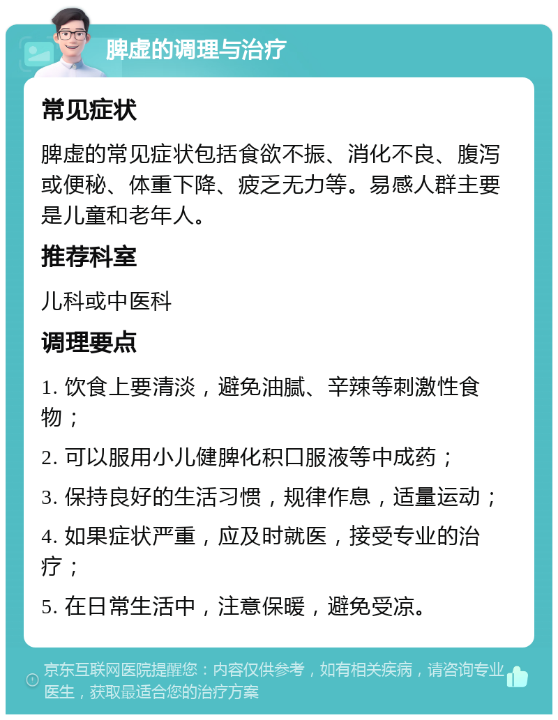 脾虚的调理与治疗 常见症状 脾虚的常见症状包括食欲不振、消化不良、腹泻或便秘、体重下降、疲乏无力等。易感人群主要是儿童和老年人。 推荐科室 儿科或中医科 调理要点 1. 饮食上要清淡，避免油腻、辛辣等刺激性食物； 2. 可以服用小儿健脾化积口服液等中成药； 3. 保持良好的生活习惯，规律作息，适量运动； 4. 如果症状严重，应及时就医，接受专业的治疗； 5. 在日常生活中，注意保暖，避免受凉。