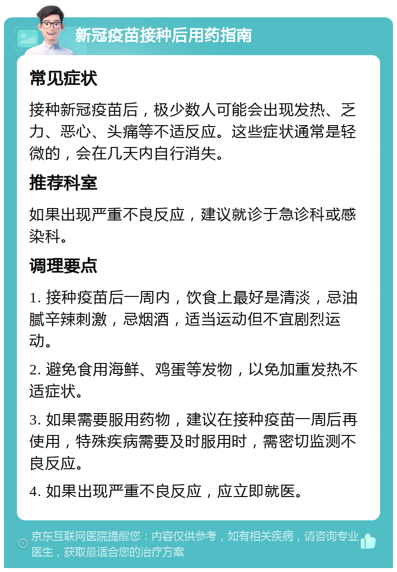 新冠疫苗接种后用药指南 常见症状 接种新冠疫苗后，极少数人可能会出现发热、乏力、恶心、头痛等不适反应。这些症状通常是轻微的，会在几天内自行消失。 推荐科室 如果出现严重不良反应，建议就诊于急诊科或感染科。 调理要点 1. 接种疫苗后一周内，饮食上最好是清淡，忌油腻辛辣刺激，忌烟酒，适当运动但不宜剧烈运动。 2. 避免食用海鲜、鸡蛋等发物，以免加重发热不适症状。 3. 如果需要服用药物，建议在接种疫苗一周后再使用，特殊疾病需要及时服用时，需密切监测不良反应。 4. 如果出现严重不良反应，应立即就医。