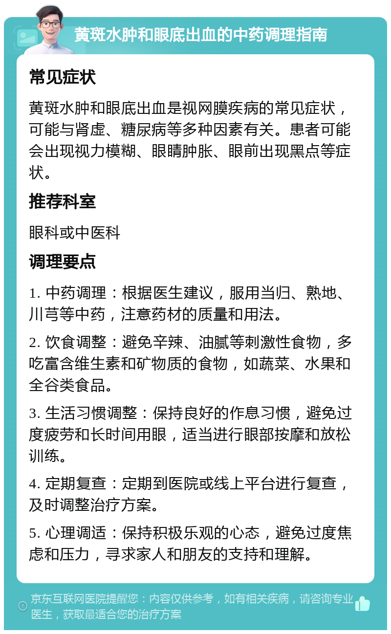 黄斑水肿和眼底出血的中药调理指南 常见症状 黄斑水肿和眼底出血是视网膜疾病的常见症状，可能与肾虚、糖尿病等多种因素有关。患者可能会出现视力模糊、眼睛肿胀、眼前出现黑点等症状。 推荐科室 眼科或中医科 调理要点 1. 中药调理：根据医生建议，服用当归、熟地、川芎等中药，注意药材的质量和用法。 2. 饮食调整：避免辛辣、油腻等刺激性食物，多吃富含维生素和矿物质的食物，如蔬菜、水果和全谷类食品。 3. 生活习惯调整：保持良好的作息习惯，避免过度疲劳和长时间用眼，适当进行眼部按摩和放松训练。 4. 定期复查：定期到医院或线上平台进行复查，及时调整治疗方案。 5. 心理调适：保持积极乐观的心态，避免过度焦虑和压力，寻求家人和朋友的支持和理解。