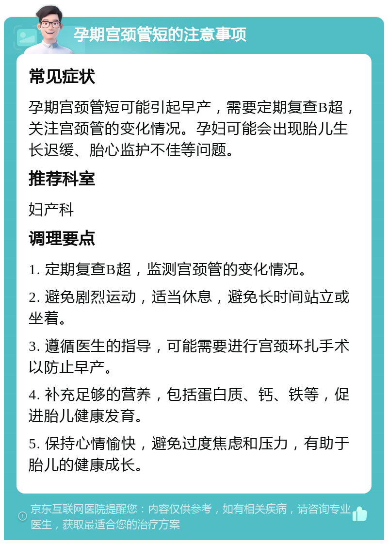 孕期宫颈管短的注意事项 常见症状 孕期宫颈管短可能引起早产，需要定期复查B超，关注宫颈管的变化情况。孕妇可能会出现胎儿生长迟缓、胎心监护不佳等问题。 推荐科室 妇产科 调理要点 1. 定期复查B超，监测宫颈管的变化情况。 2. 避免剧烈运动，适当休息，避免长时间站立或坐着。 3. 遵循医生的指导，可能需要进行宫颈环扎手术以防止早产。 4. 补充足够的营养，包括蛋白质、钙、铁等，促进胎儿健康发育。 5. 保持心情愉快，避免过度焦虑和压力，有助于胎儿的健康成长。