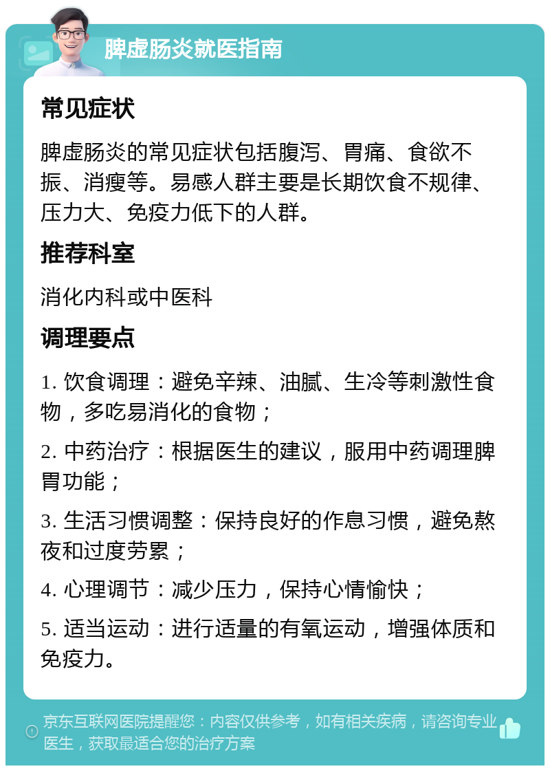 脾虚肠炎就医指南 常见症状 脾虚肠炎的常见症状包括腹泻、胃痛、食欲不振、消瘦等。易感人群主要是长期饮食不规律、压力大、免疫力低下的人群。 推荐科室 消化内科或中医科 调理要点 1. 饮食调理：避免辛辣、油腻、生冷等刺激性食物，多吃易消化的食物； 2. 中药治疗：根据医生的建议，服用中药调理脾胃功能； 3. 生活习惯调整：保持良好的作息习惯，避免熬夜和过度劳累； 4. 心理调节：减少压力，保持心情愉快； 5. 适当运动：进行适量的有氧运动，增强体质和免疫力。