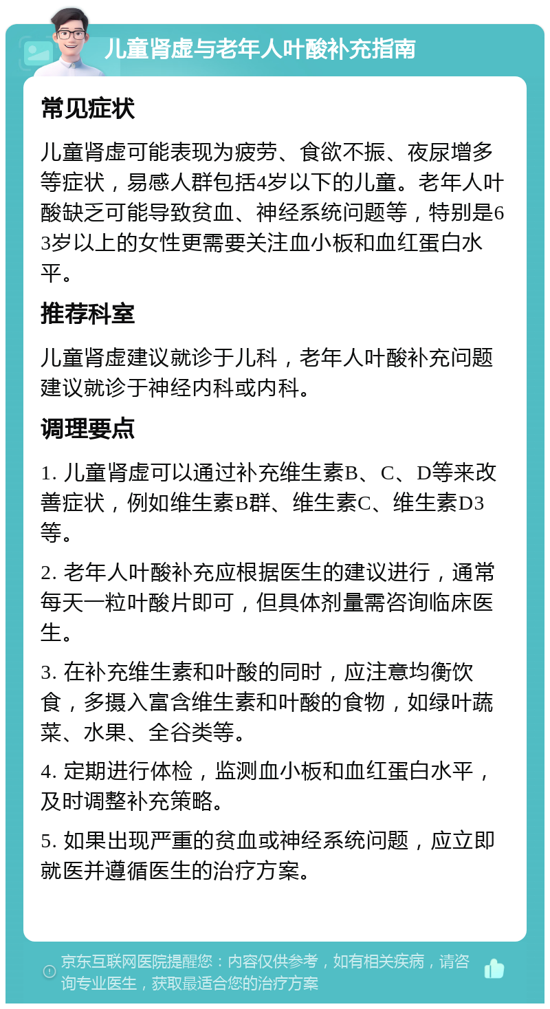 儿童肾虚与老年人叶酸补充指南 常见症状 儿童肾虚可能表现为疲劳、食欲不振、夜尿增多等症状，易感人群包括4岁以下的儿童。老年人叶酸缺乏可能导致贫血、神经系统问题等，特别是63岁以上的女性更需要关注血小板和血红蛋白水平。 推荐科室 儿童肾虚建议就诊于儿科，老年人叶酸补充问题建议就诊于神经内科或内科。 调理要点 1. 儿童肾虚可以通过补充维生素B、C、D等来改善症状，例如维生素B群、维生素C、维生素D3等。 2. 老年人叶酸补充应根据医生的建议进行，通常每天一粒叶酸片即可，但具体剂量需咨询临床医生。 3. 在补充维生素和叶酸的同时，应注意均衡饮食，多摄入富含维生素和叶酸的食物，如绿叶蔬菜、水果、全谷类等。 4. 定期进行体检，监测血小板和血红蛋白水平，及时调整补充策略。 5. 如果出现严重的贫血或神经系统问题，应立即就医并遵循医生的治疗方案。