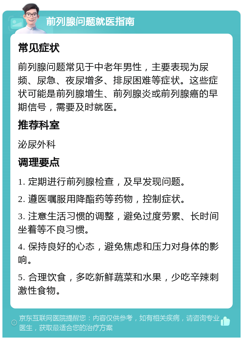 前列腺问题就医指南 常见症状 前列腺问题常见于中老年男性，主要表现为尿频、尿急、夜尿增多、排尿困难等症状。这些症状可能是前列腺增生、前列腺炎或前列腺癌的早期信号，需要及时就医。 推荐科室 泌尿外科 调理要点 1. 定期进行前列腺检查，及早发现问题。 2. 遵医嘱服用降酯药等药物，控制症状。 3. 注意生活习惯的调整，避免过度劳累、长时间坐着等不良习惯。 4. 保持良好的心态，避免焦虑和压力对身体的影响。 5. 合理饮食，多吃新鲜蔬菜和水果，少吃辛辣刺激性食物。