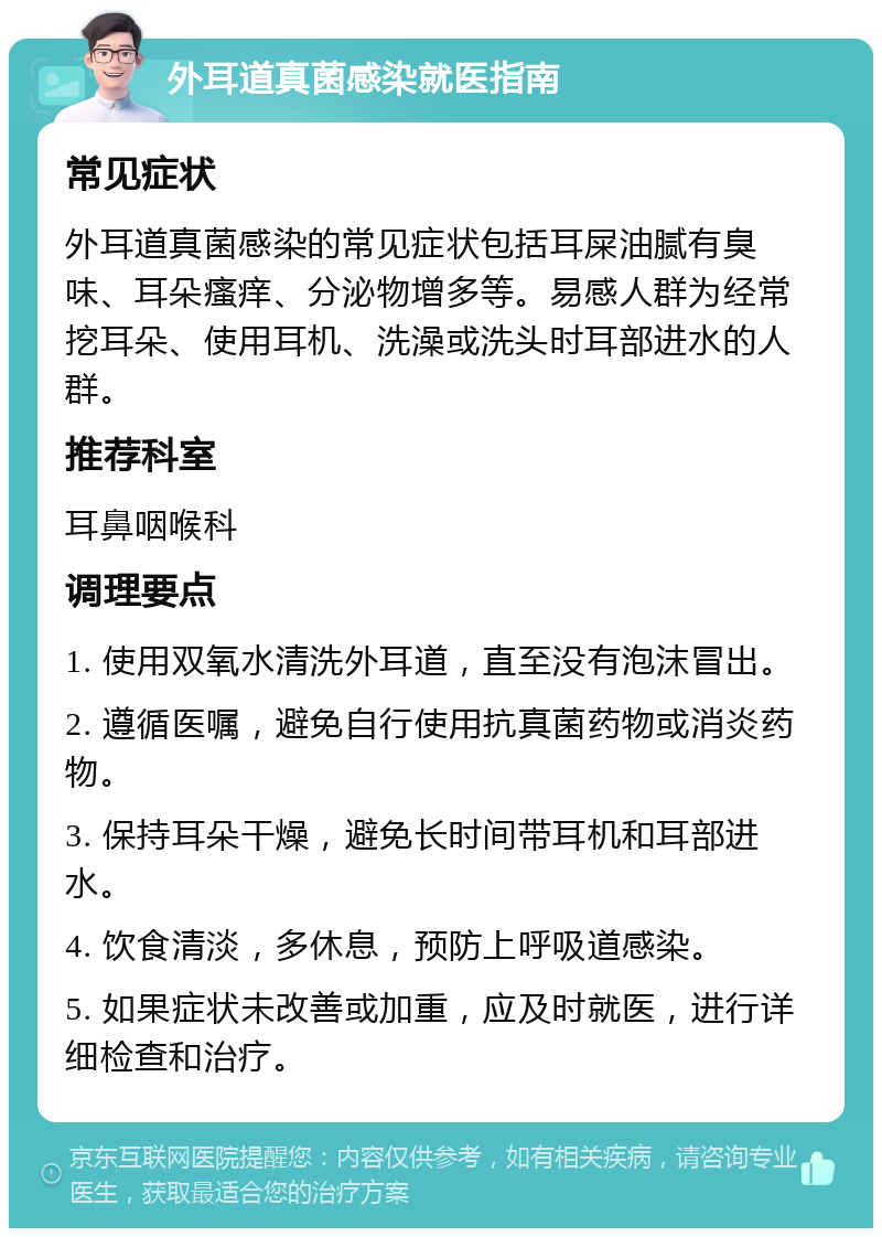 外耳道真菌感染就医指南 常见症状 外耳道真菌感染的常见症状包括耳屎油腻有臭味、耳朵瘙痒、分泌物增多等。易感人群为经常挖耳朵、使用耳机、洗澡或洗头时耳部进水的人群。 推荐科室 耳鼻咽喉科 调理要点 1. 使用双氧水清洗外耳道，直至没有泡沫冒出。 2. 遵循医嘱，避免自行使用抗真菌药物或消炎药物。 3. 保持耳朵干燥，避免长时间带耳机和耳部进水。 4. 饮食清淡，多休息，预防上呼吸道感染。 5. 如果症状未改善或加重，应及时就医，进行详细检查和治疗。