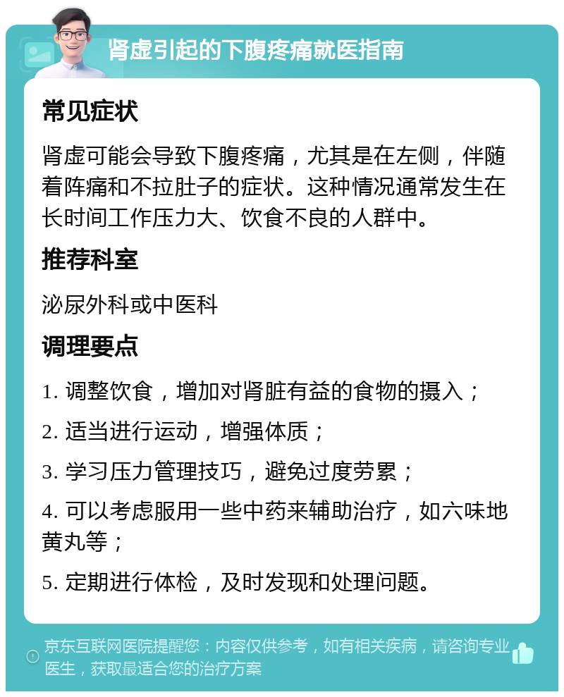 肾虚引起的下腹疼痛就医指南 常见症状 肾虚可能会导致下腹疼痛，尤其是在左侧，伴随着阵痛和不拉肚子的症状。这种情况通常发生在长时间工作压力大、饮食不良的人群中。 推荐科室 泌尿外科或中医科 调理要点 1. 调整饮食，增加对肾脏有益的食物的摄入； 2. 适当进行运动，增强体质； 3. 学习压力管理技巧，避免过度劳累； 4. 可以考虑服用一些中药来辅助治疗，如六味地黄丸等； 5. 定期进行体检，及时发现和处理问题。