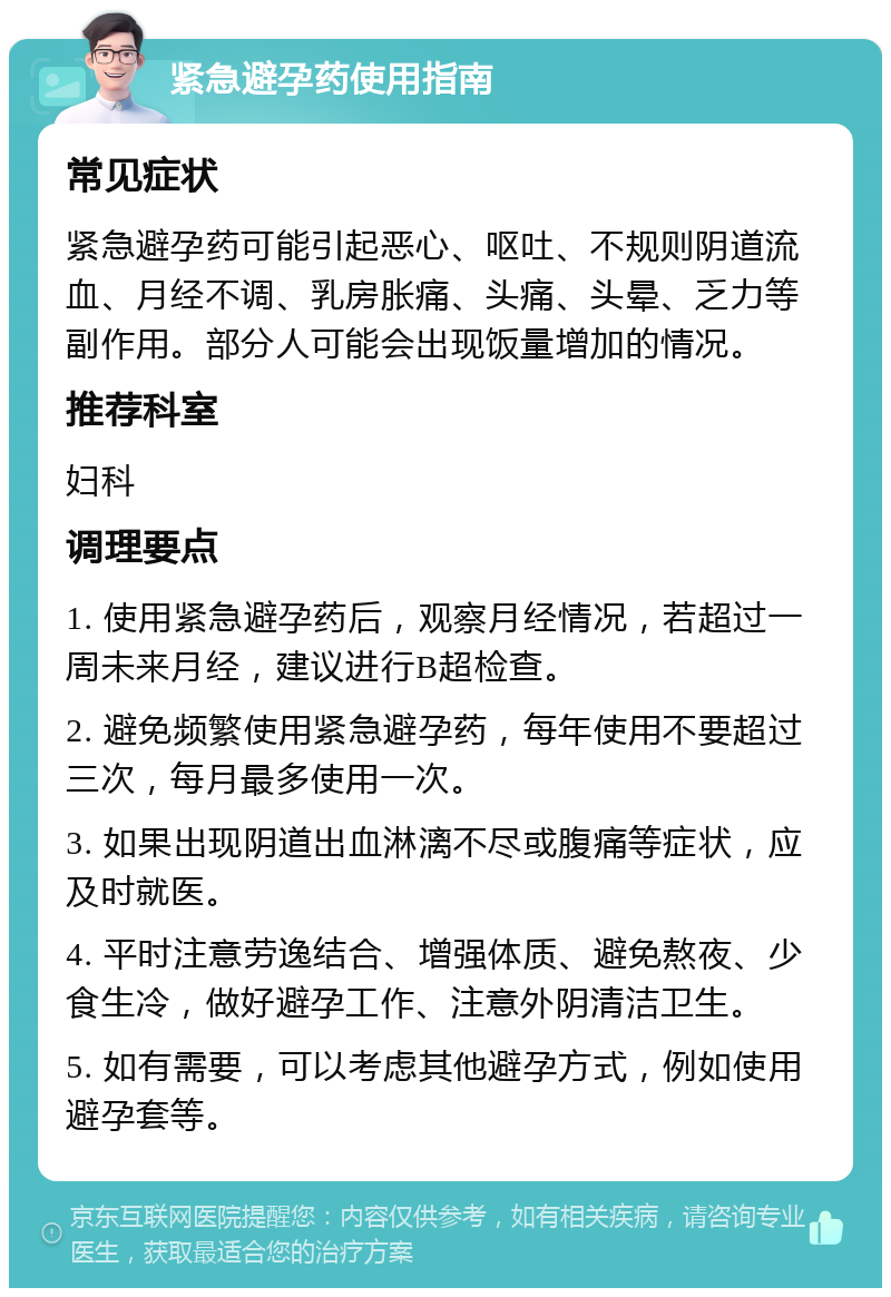 紧急避孕药使用指南 常见症状 紧急避孕药可能引起恶心、呕吐、不规则阴道流血、月经不调、乳房胀痛、头痛、头晕、乏力等副作用。部分人可能会出现饭量增加的情况。 推荐科室 妇科 调理要点 1. 使用紧急避孕药后，观察月经情况，若超过一周未来月经，建议进行B超检查。 2. 避免频繁使用紧急避孕药，每年使用不要超过三次，每月最多使用一次。 3. 如果出现阴道出血淋漓不尽或腹痛等症状，应及时就医。 4. 平时注意劳逸结合、增强体质、避免熬夜、少食生冷，做好避孕工作、注意外阴清洁卫生。 5. 如有需要，可以考虑其他避孕方式，例如使用避孕套等。