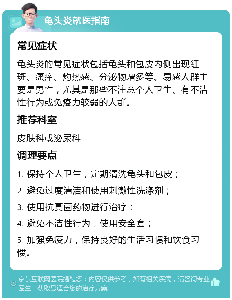 龟头炎就医指南 常见症状 龟头炎的常见症状包括龟头和包皮内侧出现红斑、瘙痒、灼热感、分泌物增多等。易感人群主要是男性，尤其是那些不注意个人卫生、有不洁性行为或免疫力较弱的人群。 推荐科室 皮肤科或泌尿科 调理要点 1. 保持个人卫生，定期清洗龟头和包皮； 2. 避免过度清洁和使用刺激性洗涤剂； 3. 使用抗真菌药物进行治疗； 4. 避免不洁性行为，使用安全套； 5. 加强免疫力，保持良好的生活习惯和饮食习惯。