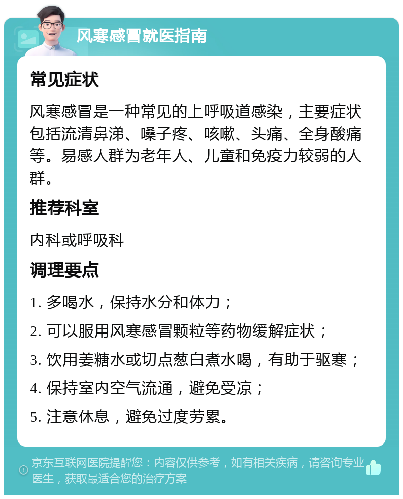 风寒感冒就医指南 常见症状 风寒感冒是一种常见的上呼吸道感染，主要症状包括流清鼻涕、嗓子疼、咳嗽、头痛、全身酸痛等。易感人群为老年人、儿童和免疫力较弱的人群。 推荐科室 内科或呼吸科 调理要点 1. 多喝水，保持水分和体力； 2. 可以服用风寒感冒颗粒等药物缓解症状； 3. 饮用姜糖水或切点葱白煮水喝，有助于驱寒； 4. 保持室内空气流通，避免受凉； 5. 注意休息，避免过度劳累。