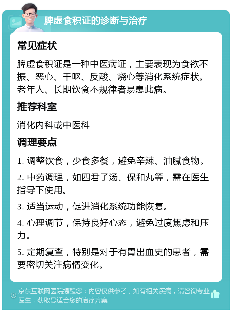 脾虚食积证的诊断与治疗 常见症状 脾虚食积证是一种中医病证，主要表现为食欲不振、恶心、干呕、反酸、烧心等消化系统症状。老年人、长期饮食不规律者易患此病。 推荐科室 消化内科或中医科 调理要点 1. 调整饮食，少食多餐，避免辛辣、油腻食物。 2. 中药调理，如四君子汤、保和丸等，需在医生指导下使用。 3. 适当运动，促进消化系统功能恢复。 4. 心理调节，保持良好心态，避免过度焦虑和压力。 5. 定期复查，特别是对于有胃出血史的患者，需要密切关注病情变化。