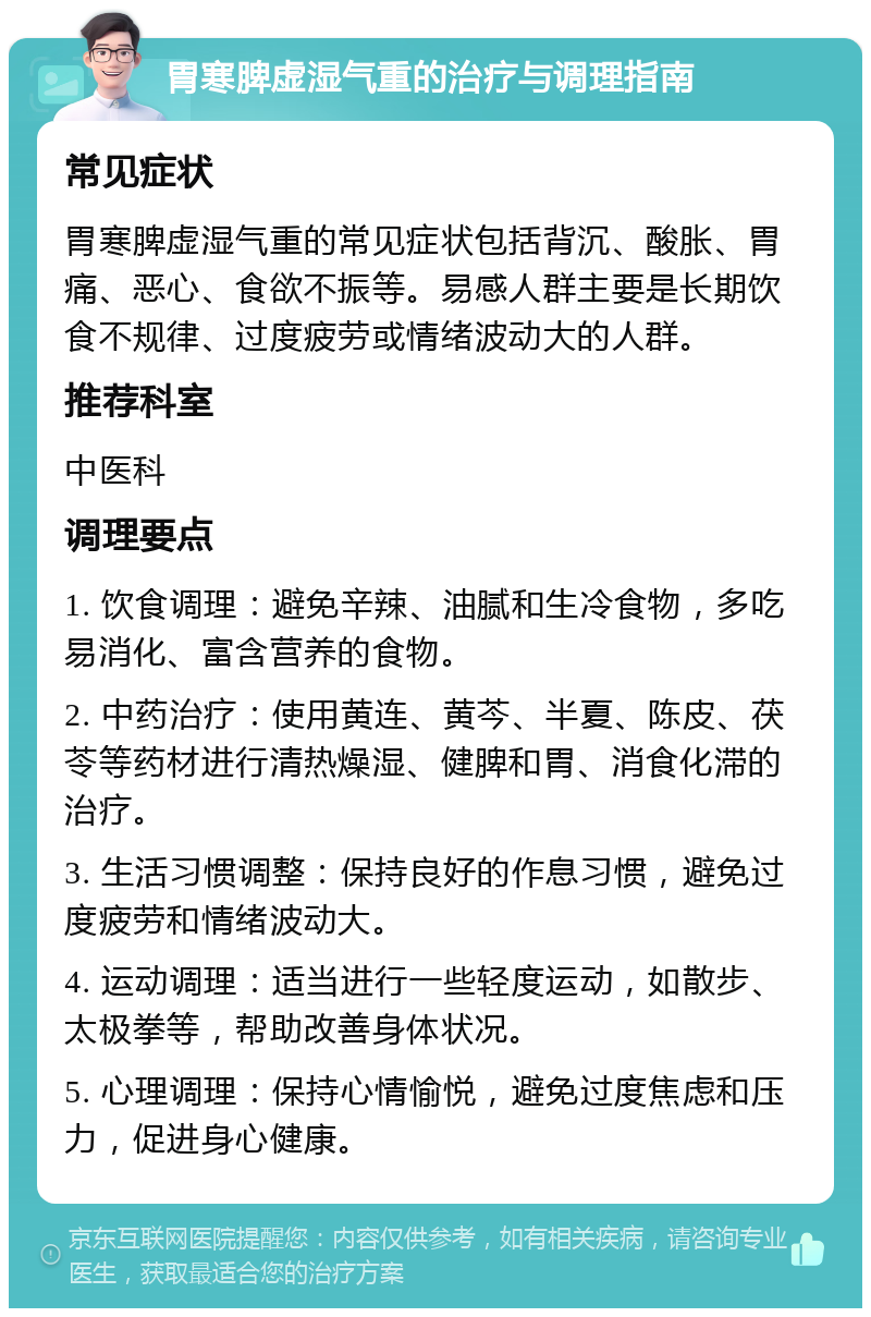 胃寒脾虚湿气重的治疗与调理指南 常见症状 胃寒脾虚湿气重的常见症状包括背沉、酸胀、胃痛、恶心、食欲不振等。易感人群主要是长期饮食不规律、过度疲劳或情绪波动大的人群。 推荐科室 中医科 调理要点 1. 饮食调理：避免辛辣、油腻和生冷食物，多吃易消化、富含营养的食物。 2. 中药治疗：使用黄连、黄芩、半夏、陈皮、茯苓等药材进行清热燥湿、健脾和胃、消食化滞的治疗。 3. 生活习惯调整：保持良好的作息习惯，避免过度疲劳和情绪波动大。 4. 运动调理：适当进行一些轻度运动，如散步、太极拳等，帮助改善身体状况。 5. 心理调理：保持心情愉悦，避免过度焦虑和压力，促进身心健康。