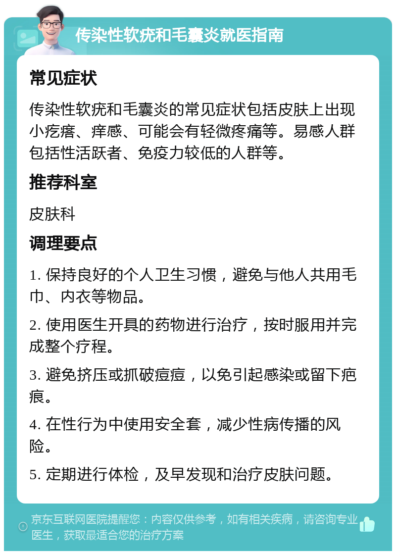 传染性软疣和毛囊炎就医指南 常见症状 传染性软疣和毛囊炎的常见症状包括皮肤上出现小疙瘩、痒感、可能会有轻微疼痛等。易感人群包括性活跃者、免疫力较低的人群等。 推荐科室 皮肤科 调理要点 1. 保持良好的个人卫生习惯，避免与他人共用毛巾、内衣等物品。 2. 使用医生开具的药物进行治疗，按时服用并完成整个疗程。 3. 避免挤压或抓破痘痘，以免引起感染或留下疤痕。 4. 在性行为中使用安全套，减少性病传播的风险。 5. 定期进行体检，及早发现和治疗皮肤问题。