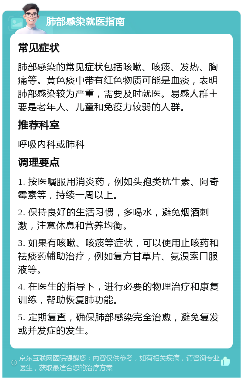 肺部感染就医指南 常见症状 肺部感染的常见症状包括咳嗽、咳痰、发热、胸痛等。黄色痰中带有红色物质可能是血痰，表明肺部感染较为严重，需要及时就医。易感人群主要是老年人、儿童和免疫力较弱的人群。 推荐科室 呼吸内科或肺科 调理要点 1. 按医嘱服用消炎药，例如头孢类抗生素、阿奇霉素等，持续一周以上。 2. 保持良好的生活习惯，多喝水，避免烟酒刺激，注意休息和营养均衡。 3. 如果有咳嗽、咳痰等症状，可以使用止咳药和祛痰药辅助治疗，例如复方甘草片、氨溴索口服液等。 4. 在医生的指导下，进行必要的物理治疗和康复训练，帮助恢复肺功能。 5. 定期复查，确保肺部感染完全治愈，避免复发或并发症的发生。