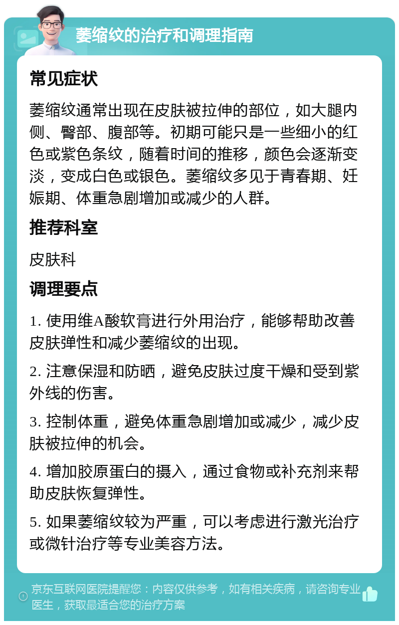 萎缩纹的治疗和调理指南 常见症状 萎缩纹通常出现在皮肤被拉伸的部位，如大腿内侧、臀部、腹部等。初期可能只是一些细小的红色或紫色条纹，随着时间的推移，颜色会逐渐变淡，变成白色或银色。萎缩纹多见于青春期、妊娠期、体重急剧增加或减少的人群。 推荐科室 皮肤科 调理要点 1. 使用维A酸软膏进行外用治疗，能够帮助改善皮肤弹性和减少萎缩纹的出现。 2. 注意保湿和防晒，避免皮肤过度干燥和受到紫外线的伤害。 3. 控制体重，避免体重急剧增加或减少，减少皮肤被拉伸的机会。 4. 增加胶原蛋白的摄入，通过食物或补充剂来帮助皮肤恢复弹性。 5. 如果萎缩纹较为严重，可以考虑进行激光治疗或微针治疗等专业美容方法。