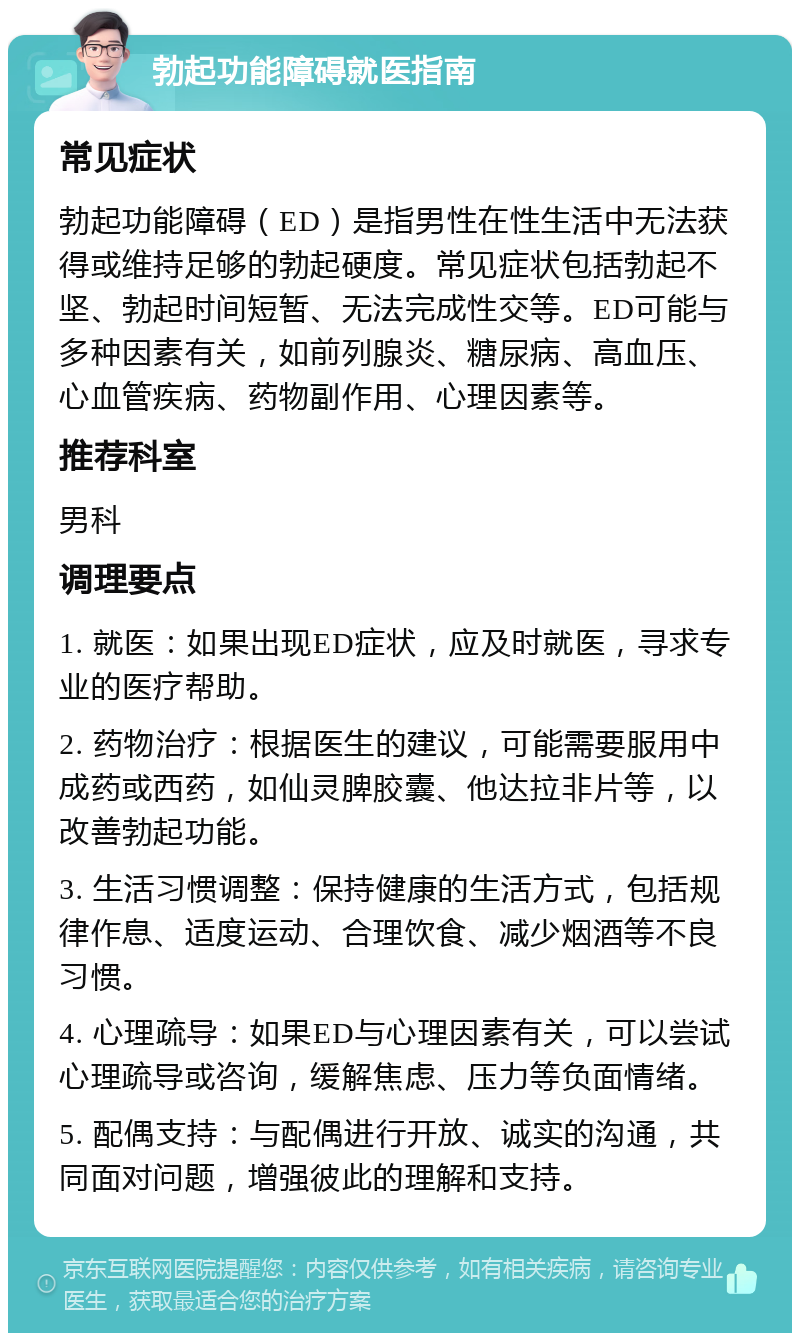 勃起功能障碍就医指南 常见症状 勃起功能障碍（ED）是指男性在性生活中无法获得或维持足够的勃起硬度。常见症状包括勃起不坚、勃起时间短暂、无法完成性交等。ED可能与多种因素有关，如前列腺炎、糖尿病、高血压、心血管疾病、药物副作用、心理因素等。 推荐科室 男科 调理要点 1. 就医：如果出现ED症状，应及时就医，寻求专业的医疗帮助。 2. 药物治疗：根据医生的建议，可能需要服用中成药或西药，如仙灵脾胶囊、他达拉非片等，以改善勃起功能。 3. 生活习惯调整：保持健康的生活方式，包括规律作息、适度运动、合理饮食、减少烟酒等不良习惯。 4. 心理疏导：如果ED与心理因素有关，可以尝试心理疏导或咨询，缓解焦虑、压力等负面情绪。 5. 配偶支持：与配偶进行开放、诚实的沟通，共同面对问题，增强彼此的理解和支持。