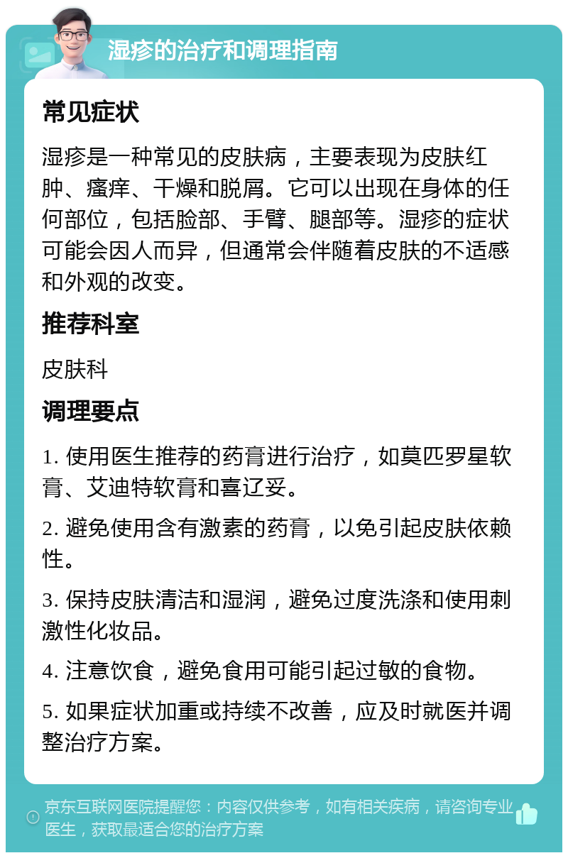 湿疹的治疗和调理指南 常见症状 湿疹是一种常见的皮肤病，主要表现为皮肤红肿、瘙痒、干燥和脱屑。它可以出现在身体的任何部位，包括脸部、手臂、腿部等。湿疹的症状可能会因人而异，但通常会伴随着皮肤的不适感和外观的改变。 推荐科室 皮肤科 调理要点 1. 使用医生推荐的药膏进行治疗，如莫匹罗星软膏、艾迪特软膏和喜辽妥。 2. 避免使用含有激素的药膏，以免引起皮肤依赖性。 3. 保持皮肤清洁和湿润，避免过度洗涤和使用刺激性化妆品。 4. 注意饮食，避免食用可能引起过敏的食物。 5. 如果症状加重或持续不改善，应及时就医并调整治疗方案。