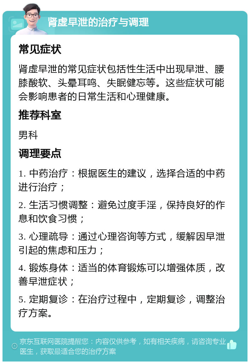 肾虚早泄的治疗与调理 常见症状 肾虚早泄的常见症状包括性生活中出现早泄、腰膝酸软、头晕耳鸣、失眠健忘等。这些症状可能会影响患者的日常生活和心理健康。 推荐科室 男科 调理要点 1. 中药治疗：根据医生的建议，选择合适的中药进行治疗； 2. 生活习惯调整：避免过度手淫，保持良好的作息和饮食习惯； 3. 心理疏导：通过心理咨询等方式，缓解因早泄引起的焦虑和压力； 4. 锻炼身体：适当的体育锻炼可以增强体质，改善早泄症状； 5. 定期复诊：在治疗过程中，定期复诊，调整治疗方案。