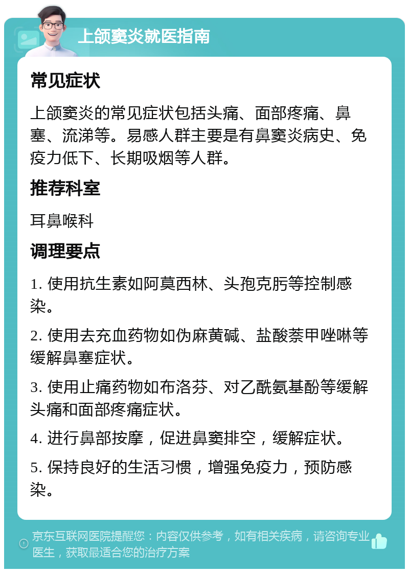 上颌窦炎就医指南 常见症状 上颌窦炎的常见症状包括头痛、面部疼痛、鼻塞、流涕等。易感人群主要是有鼻窦炎病史、免疫力低下、长期吸烟等人群。 推荐科室 耳鼻喉科 调理要点 1. 使用抗生素如阿莫西林、头孢克肟等控制感染。 2. 使用去充血药物如伪麻黄碱、盐酸萘甲唑啉等缓解鼻塞症状。 3. 使用止痛药物如布洛芬、对乙酰氨基酚等缓解头痛和面部疼痛症状。 4. 进行鼻部按摩，促进鼻窦排空，缓解症状。 5. 保持良好的生活习惯，增强免疫力，预防感染。