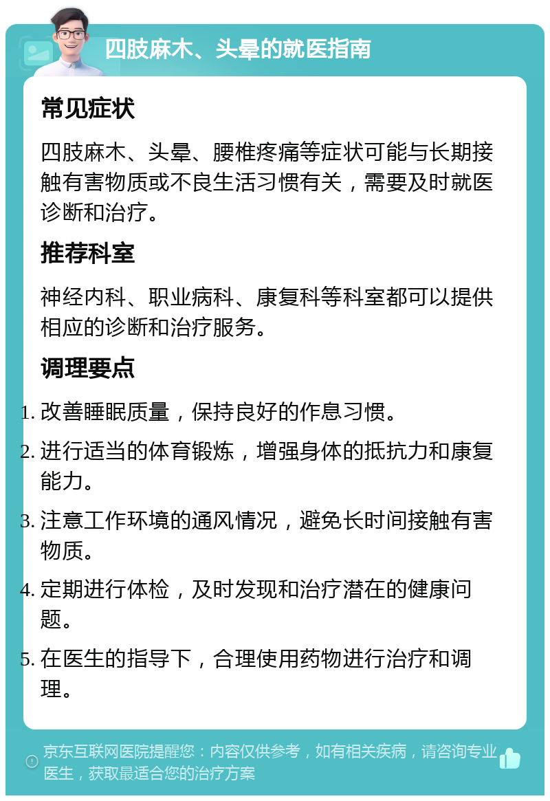 四肢麻木、头晕的就医指南 常见症状 四肢麻木、头晕、腰椎疼痛等症状可能与长期接触有害物质或不良生活习惯有关，需要及时就医诊断和治疗。 推荐科室 神经内科、职业病科、康复科等科室都可以提供相应的诊断和治疗服务。 调理要点 改善睡眠质量，保持良好的作息习惯。 进行适当的体育锻炼，增强身体的抵抗力和康复能力。 注意工作环境的通风情况，避免长时间接触有害物质。 定期进行体检，及时发现和治疗潜在的健康问题。 在医生的指导下，合理使用药物进行治疗和调理。