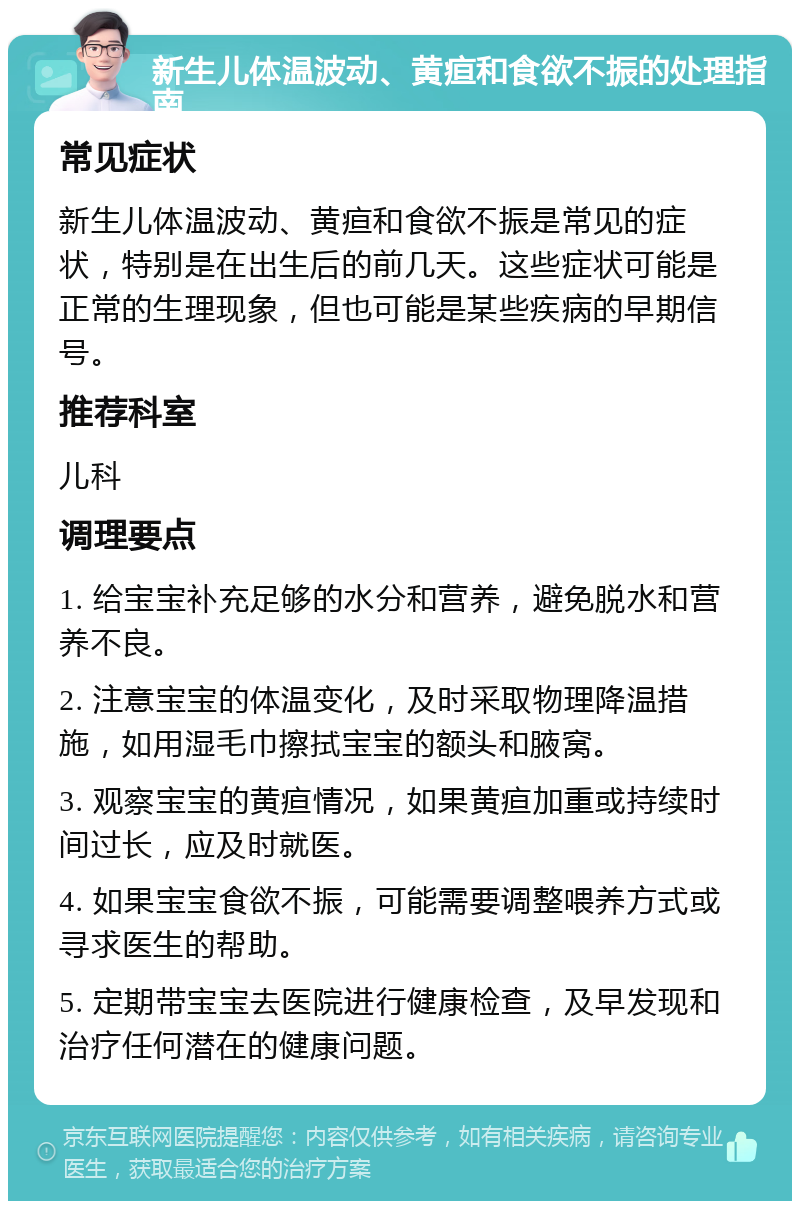 新生儿体温波动、黄疸和食欲不振的处理指南 常见症状 新生儿体温波动、黄疸和食欲不振是常见的症状，特别是在出生后的前几天。这些症状可能是正常的生理现象，但也可能是某些疾病的早期信号。 推荐科室 儿科 调理要点 1. 给宝宝补充足够的水分和营养，避免脱水和营养不良。 2. 注意宝宝的体温变化，及时采取物理降温措施，如用湿毛巾擦拭宝宝的额头和腋窝。 3. 观察宝宝的黄疸情况，如果黄疸加重或持续时间过长，应及时就医。 4. 如果宝宝食欲不振，可能需要调整喂养方式或寻求医生的帮助。 5. 定期带宝宝去医院进行健康检查，及早发现和治疗任何潜在的健康问题。